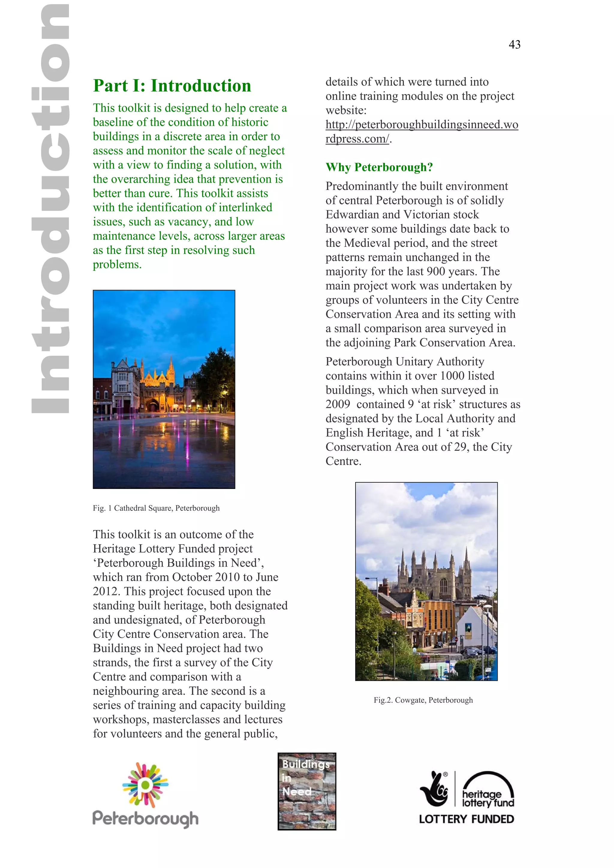 43


Part I: Introduction                        details of which were turned into
                                            online training modules on the project
This toolkit is designed to help create a   website:
baseline of the condition of historic       http://peterboroughbuildingsinneed.wo
buildings in a discrete area in order to    rdpress.com/.
assess and monitor the scale of neglect
with a view to finding a solution, with     Why Peterborough?
the overarching idea that prevention is
                                            Predominantly the built environment
better than cure. This toolkit assists
                                            of central Peterborough is of solidly
with the identification of interlinked
                                            Edwardian and Victorian stock
issues, such as vacancy, and low
                                            however some buildings date back to
maintenance levels, across larger areas
                                            the Medieval period, and the street
as the first step in resolving such
                                            patterns remain unchanged in the
problems.
                                            majority for the last 900 years. The
                                            main project work was undertaken by
                                            groups of volunteers in the City Centre
                                            Conservation Area and its setting with
                                            a small comparison area surveyed in
                                            the adjoining Park Conservation Area.
                                            Peterborough Unitary Authority
                                            contains within it over 1000 listed
                                            buildings, which when surveyed in
                                            2009 contained 9 ‘at risk’ structures as
                                            designated by the Local Authority and
                                            English Heritage, and 1 ‘at risk’
                                            Conservation Area out of 29, the City
                                            Centre.


Fig. 1 Cathedral Square, Peterborough


This toolkit is an outcome of the
Heritage Lottery Funded project
‘Peterborough Buildings in Need’,
which ran from October 2010 to June
2012. This project focused upon the
standing built heritage, both designated
and undesignated, of Peterborough
City Centre Conservation area. The
Buildings in Need project had two
strands, the first a survey of the City
Centre and comparison with a
neighbouring area. The second is a
                                                     Fig.2. Cowgate, Peterborough
series of training and capacity building
workshops, masterclasses and lectures
for volunteers and the general public,
 