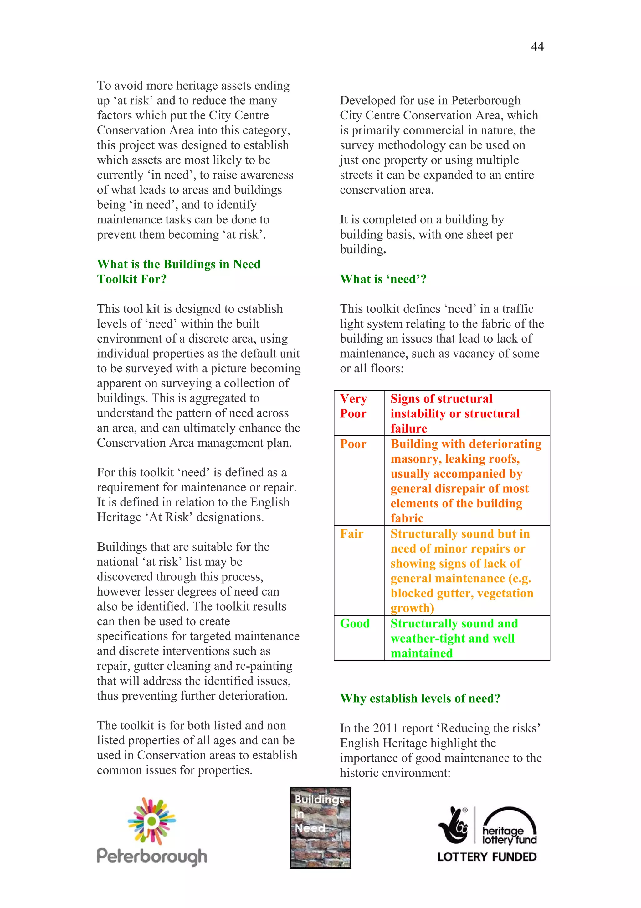 44

To avoid more heritage assets ending
up ‘at risk’ and to reduce the many         Developed for use in Peterborough
factors which put the City Centre           City Centre Conservation Area, which
Conservation Area into this category,       is primarily commercial in nature, the
this project was designed to establish      survey methodology can be used on
which assets are most likely to be          just one property or using multiple
currently ‘in need’, to raise awareness     streets it can be expanded to an entire
of what leads to areas and buildings        conservation area.
being ‘in need’, and to identify
maintenance tasks can be done to            It is completed on a building by
prevent them becoming ‘at risk’.            building basis, with one sheet per
                                            building.
What is the Buildings in Need
Toolkit For?                                What is ‘need’?

This tool kit is designed to establish      This toolkit defines ‘need’ in a traffic
levels of ‘need’ within the built           light system relating to the fabric of the
environment of a discrete area, using       building an issues that lead to lack of
individual properties as the default unit   maintenance, such as vacancy of some
to be surveyed with a picture becoming      or all floors:
apparent on surveying a collection of
buildings. This is aggregated to            Very      Signs of structural
understand the pattern of need across       Poor      instability or structural
an area, and can ultimately enhance the               failure
Conservation Area management plan.          Poor      Building with deteriorating
                                                      masonry, leaking roofs,
For this toolkit ‘need’ is defined as a               usually accompanied by
requirement for maintenance or repair.                general disrepair of most
It is defined in relation to the English              elements of the building
Heritage ‘At Risk’ designations.                      fabric
                                            Fair      Structurally sound but in
Buildings that are suitable for the                   need of minor repairs or
national ‘at risk’ list may be                        showing signs of lack of
discovered through this process,                      general maintenance (e.g.
however lesser degrees of need can                    blocked gutter, vegetation
also be identified. The toolkit results               growth)
can then be used to create                  Good      Structurally sound and
specifications for targeted maintenance               weather-tight and well
and discrete interventions such as                    maintained
repair, gutter cleaning and re-painting
that will address the identified issues,
thus preventing further deterioration.      Why establish levels of need?

The toolkit is for both listed and non      In the 2011 report ‘Reducing the risks’
listed properties of all ages and can be    English Heritage highlight the
used in Conservation areas to establish     importance of good maintenance to the
common issues for properties.               historic environment:
 