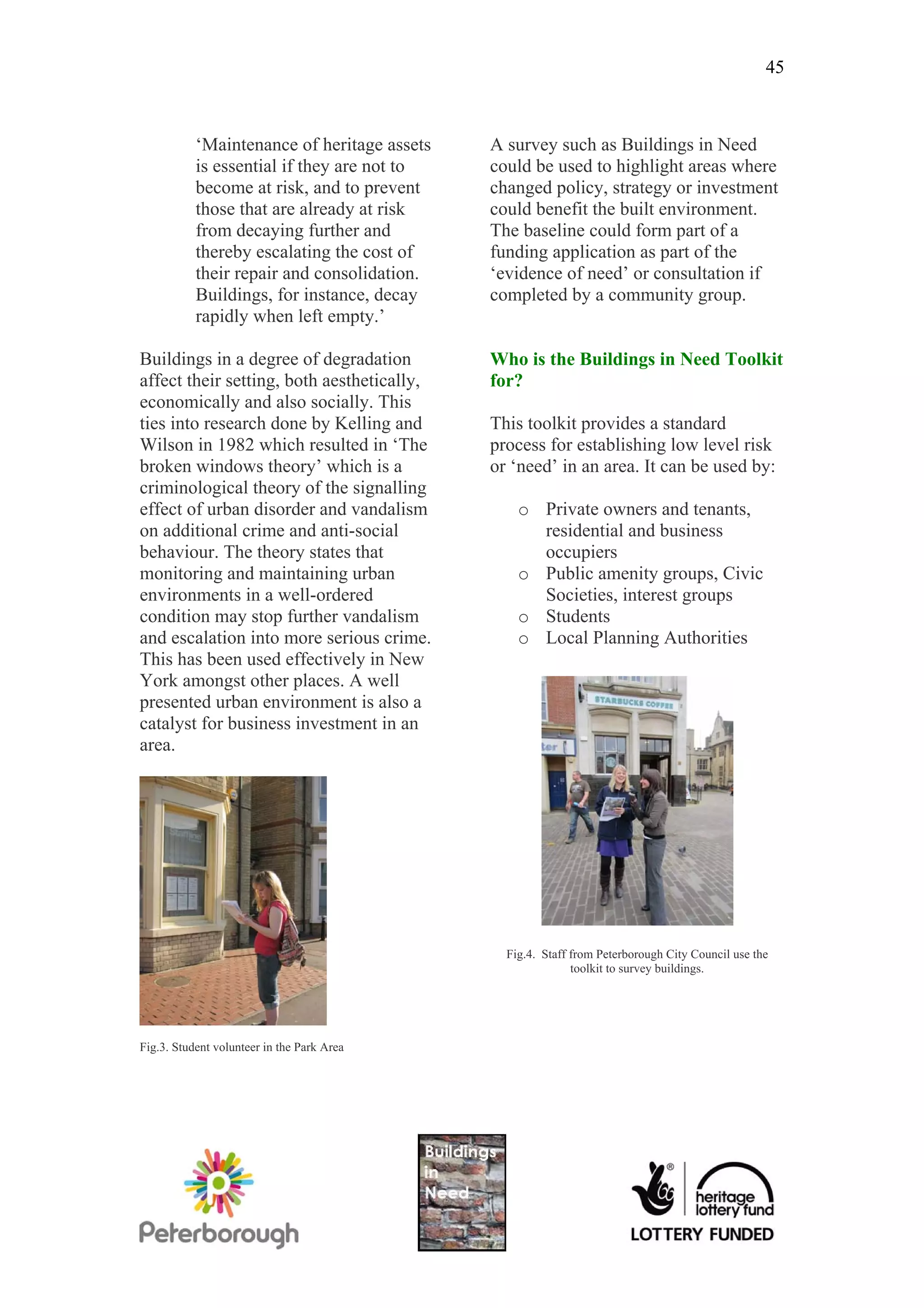 45



           ‘Maintenance of heritage assets   A survey such as Buildings in Need
           is essential if they are not to   could be used to highlight areas where
           become at risk, and to prevent    changed policy, strategy or investment
           those that are already at risk    could benefit the built environment.
           from decaying further and         The baseline could form part of a
           thereby escalating the cost of    funding application as part of the
           their repair and consolidation.   ‘evidence of need’ or consultation if
           Buildings, for instance, decay    completed by a community group.
           rapidly when left empty.’

Buildings in a degree of degradation         Who is the Buildings in Need Toolkit
affect their setting, both aesthetically,    for?
economically and also socially. This
ties into research done by Kelling and       This toolkit provides a standard
Wilson in 1982 which resulted in ‘The        process for establishing low level risk
broken windows theory’ which is a            or ‘need’ in an area. It can be used by:
criminological theory of the signalling
effect of urban disorder and vandalism           o Private owners and tenants,
on additional crime and anti-social                residential and business
behaviour. The theory states that                  occupiers
monitoring and maintaining urban                 o Public amenity groups, Civic
environments in a well-ordered                     Societies, interest groups
condition may stop further vandalism             o Students
and escalation into more serious crime.          o Local Planning Authorities
This has been used effectively in New
York amongst other places. A well
presented urban environment is also a
catalyst for business investment in an
area.




                                               Fig.4. Staff from Peterborough City Council use the
                                                            toolkit to survey buildings.




Fig.3. Student volunteer in the Park Area
 