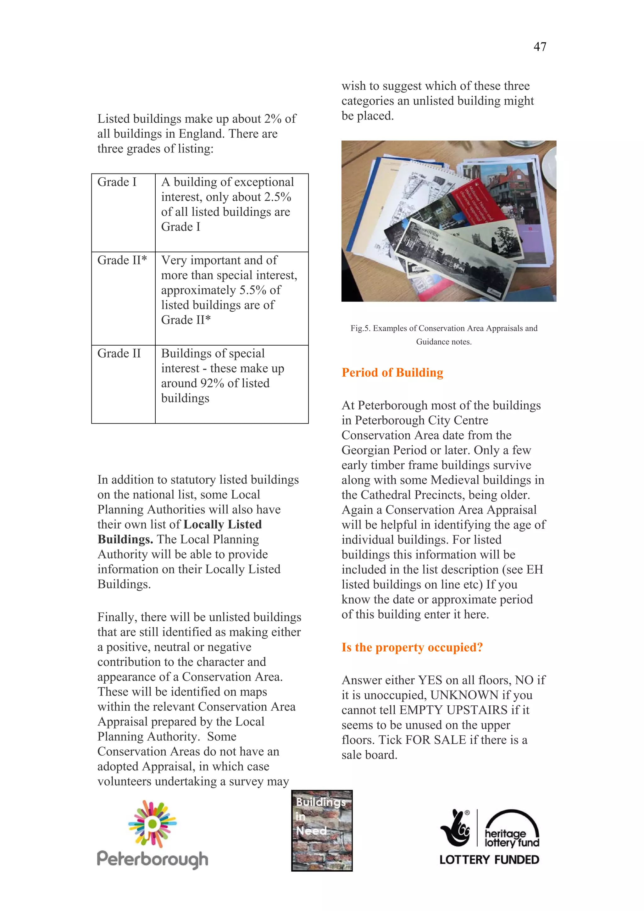 47

                                             wish to suggest which of these three
                                             categories an unlisted building might
Listed buildings make up about 2% of         be placed.
all buildings in England. There are
three grades of listing:

Grade I      A building of exceptional
             interest, only about 2.5%
             of all listed buildings are
             Grade I

Grade II*    Very important and of
             more than special interest,
             approximately 5.5% of
             listed buildings are of
             Grade II*
                                              Fig.5. Examples of Conservation Area Appraisals and
                                                               Guidance notes.
Grade II     Buildings of special
             interest - these make up        Period of Building
             around 92% of listed
             buildings
                                             At Peterborough most of the buildings
                                             in Peterborough City Centre
                                             Conservation Area date from the
                                             Georgian Period or later. Only a few
                                             early timber frame buildings survive
In addition to statutory listed buildings    along with some Medieval buildings in
on the national list, some Local             the Cathedral Precincts, being older.
Planning Authorities will also have          Again a Conservation Area Appraisal
their own list of Locally Listed             will be helpful in identifying the age of
Buildings. The Local Planning                individual buildings. For listed
Authority will be able to provide            buildings this information will be
information on their Locally Listed          included in the list description (see EH
Buildings.                                   listed buildings on line etc) If you
                                             know the date or approximate period
Finally, there will be unlisted buildings    of this building enter it here.
that are still identified as making either
a positive, neutral or negative              Is the property occupied?
contribution to the character and
appearance of a Conservation Area.           Answer either YES on all floors, NO if
These will be identified on maps             it is unoccupied, UNKNOWN if you
within the relevant Conservation Area        cannot tell EMPTY UPSTAIRS if it
Appraisal prepared by the Local              seems to be unused on the upper
Planning Authority. Some                     floors. Tick FOR SALE if there is a
Conservation Areas do not have an            sale board.
adopted Appraisal, in which case
volunteers undertaking a survey may
 