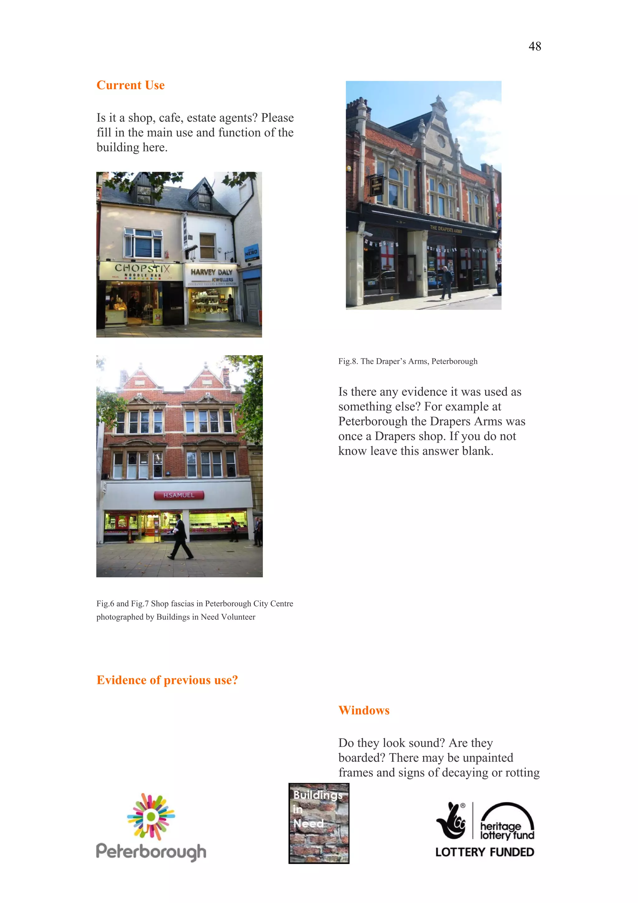 48


Current Use

Is it a shop, cafe, estate agents? Please
fill in the main use and function of the
building here.




                                                           Fig.8. The Draper’s Arms, Peterborough


                                                           Is there any evidence it was used as
                                                           something else? For example at
                                                           Peterborough the Drapers Arms was
                                                           once a Drapers shop. If you do not
                                                           know leave this answer blank.




Fig.6 and Fig.7 Shop fascias in Peterborough City Centre
photographed by Buildings in Need Volunteer




Evidence of previous use?

                                                           Windows

                                                           Do they look sound? Are they
                                                           boarded? There may be unpainted
                                                           frames and signs of decaying or rotting
 