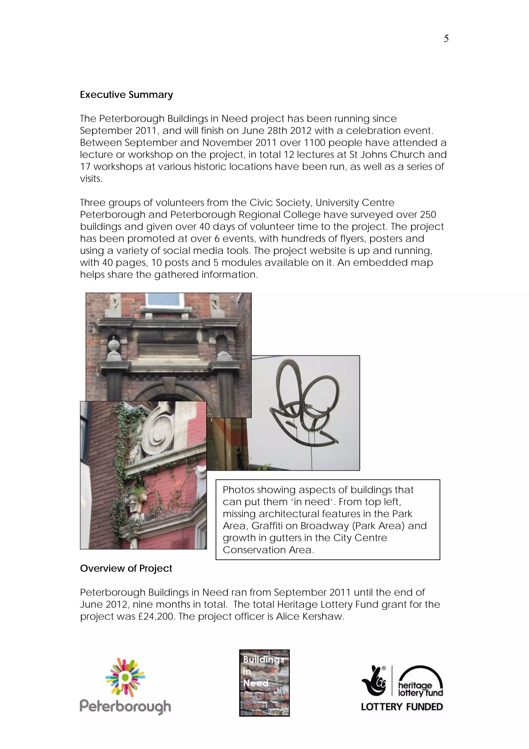 5




Executive Summary

The Peterborough Buildings in Need project has been running since
September 2011, and will finish on June 28th 2012 with a celebration event.
Between September and November 2011 over 1100 people have attended a
lecture or workshop on the project, in total 12 lectures at St Johns Church and
17 workshops at various historic locations have been run, as well as a series of
visits.

Three groups of volunteers from the Civic Society, University Centre
Peterborough and Peterborough Regional College have surveyed over 250
buildings and given over 40 days of volunteer time to the project. The project
has been promoted at over 6 events, with hundreds of flyers, posters and
using a variety of social media tools. The project website is up and running,
with 40 pages, 10 posts and 5 modules available on it. An embedded map
helps share the gathered information.




                               Photos showing aspects of buildings that
                               can put them ‘in need’. From top left,
                               missing architectural features in the Park
                               Area, Graffiti on Broadway (Park Area) and
                               growth in gutters in the City Centre
                               Conservation Area.
Overview of Project

Peterborough Buildings in Need ran from September 2011 until the end of
June 2012, nine months in total. The total Heritage Lottery Fund grant for the
project was £24,200. The project officer is Alice Kershaw.
 