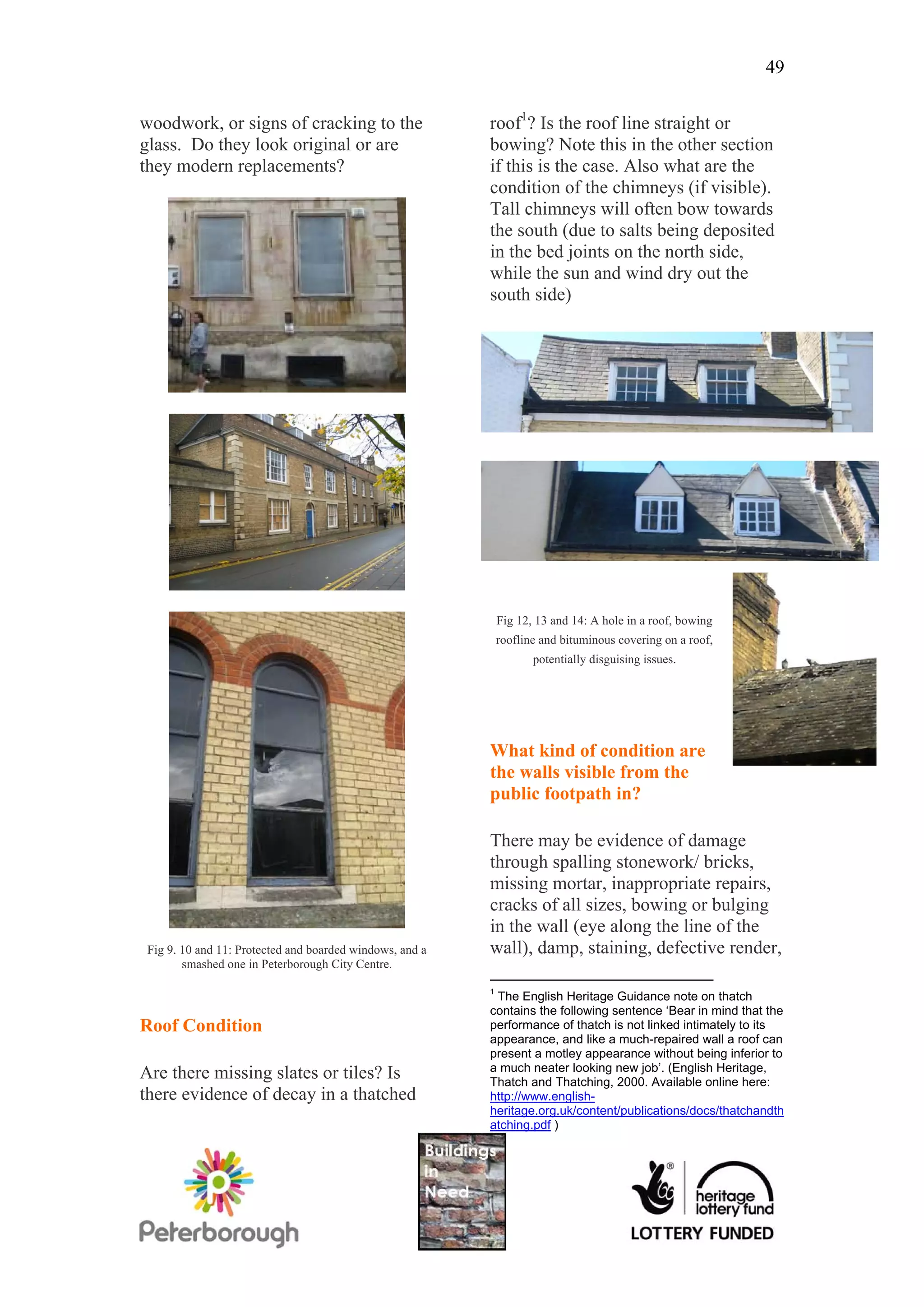 49

woodwork, or signs of cracking to the                     roof1? Is the roof line straight or
glass. Do they look original or are                       bowing? Note this in the other section
they modern replacements?                                 if this is the case. Also what are the
                                                          condition of the chimneys (if visible).
                                                          Tall chimneys will often bow towards
                                                          the south (due to salts being deposited
                                                          in the bed joints on the north side,
                                                          while the sun and wind dry out the
                                                          south side)




                                                              Fig 12, 13 and 14: A hole in a roof, bowing
                                                              roofline and bituminous covering on a roof,
                                                                     potentially disguising issues.




                                                          What kind of condition are
                                                          the walls visible from the
                                                          public footpath in?

                                                          There may be evidence of damage
                                                          through spalling stonework/ bricks,
                                                          missing mortar, inappropriate repairs,
                                                          cracks of all sizes, bowing or bulging
                                                          in the wall (eye along the line of the
 Fig 9. 10 and 11: Protected and boarded windows, and a   wall), damp, staining, defective render,
        smashed one in Peterborough City Centre.

                                                          1
                                                           The English Heritage Guidance note on thatch
                                                          contains the following sentence ‘Bear in mind that the
Roof Condition                                            performance of thatch is not linked intimately to its
                                                          appearance, and like a much-repaired wall a roof can
                                                          present a motley appearance without being inferior to
                                                          a much neater looking new job’. (English Heritage,
Are there missing slates or tiles? Is                     Thatch and Thatching, 2000. Available online here:
there evidence of decay in a thatched                     http://www.english-
                                                          heritage.org.uk/content/publications/docs/thatchandth
                                                          atching.pdf )
 