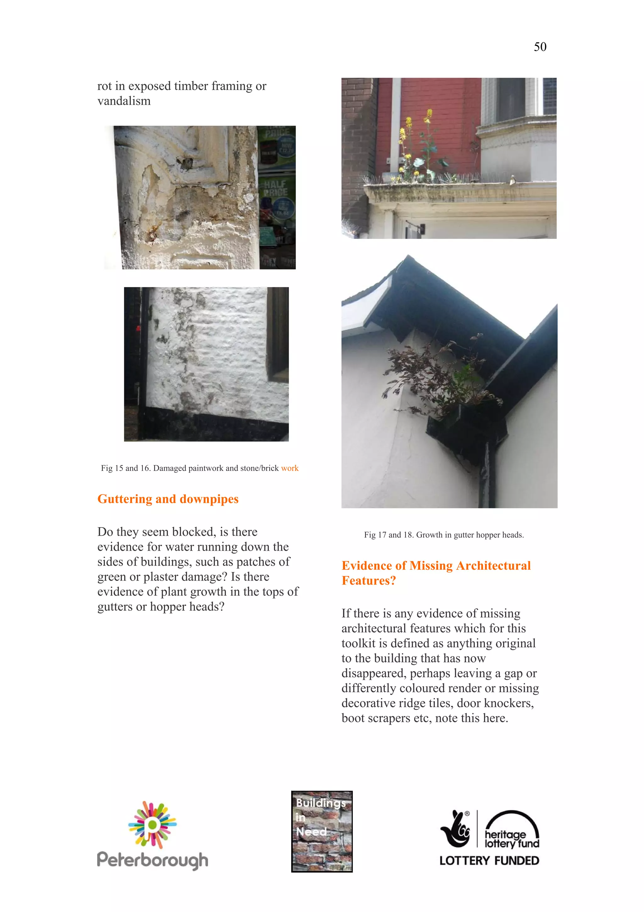 50

rot in exposed timber framing or
vandalism




Fig 15 and 16. Damaged paintwork and stone/brick work


Guttering and downpipes

Do they seem blocked, is there                              Fig 17 and 18. Growth in gutter hopper heads.
evidence for water running down the
sides of buildings, such as patches of                  Evidence of Missing Architectural
green or plaster damage? Is there                       Features?
evidence of plant growth in the tops of
gutters or hopper heads?
                                                        If there is any evidence of missing
                                                        architectural features which for this
                                                        toolkit is defined as anything original
                                                        to the building that has now
                                                        disappeared, perhaps leaving a gap or
                                                        differently coloured render or missing
                                                        decorative ridge tiles, door knockers,
                                                        boot scrapers etc, note this here.
 
