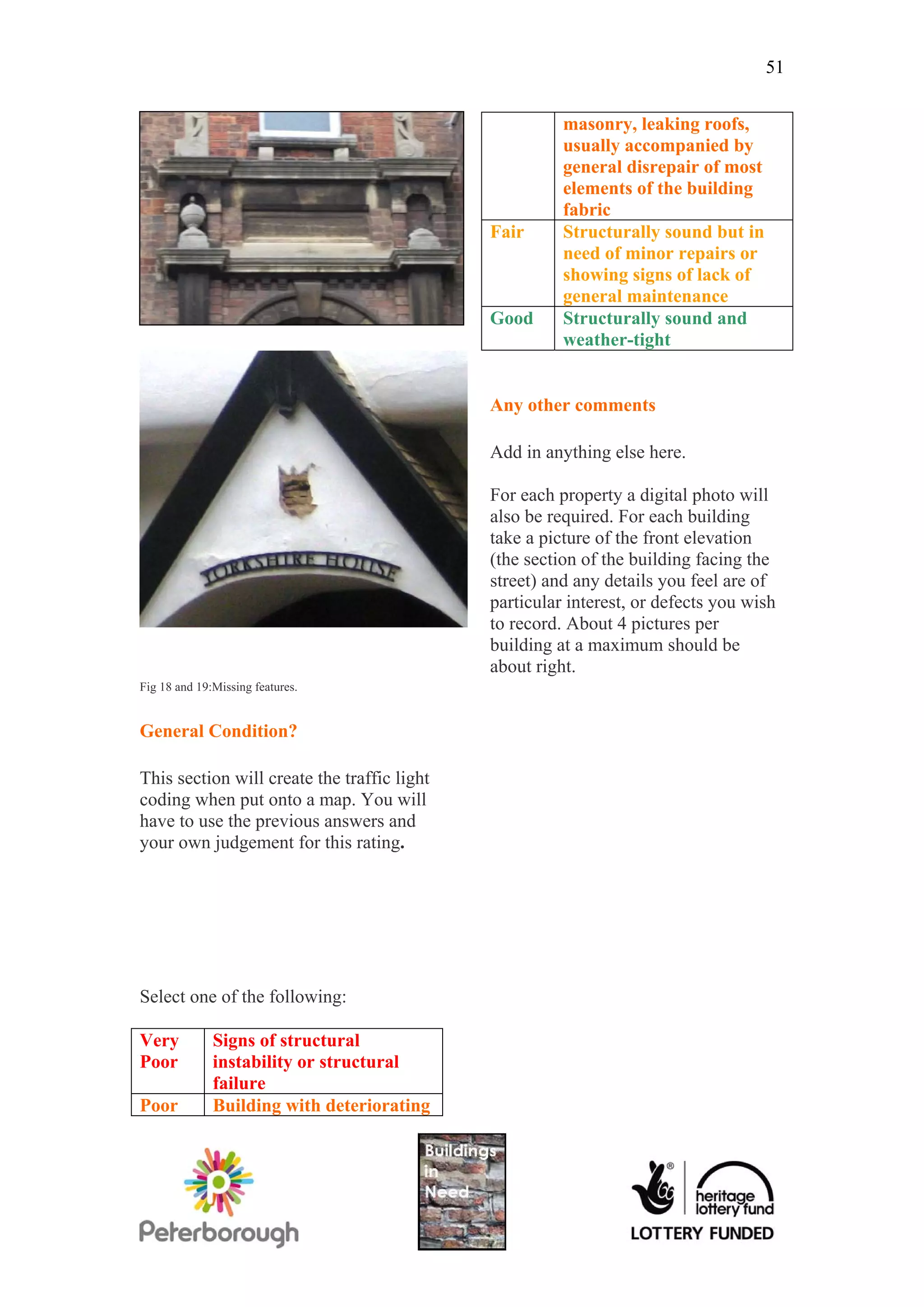 51


                                                       masonry, leaking roofs,
                                                       usually accompanied by
                                                       general disrepair of most
                                                       elements of the building
                                                       fabric
                                             Fair      Structurally sound but in
                                                       need of minor repairs or
                                                       showing signs of lack of
                                                       general maintenance
                                             Good      Structurally sound and
                                                       weather-tight


                                             Any other comments

                                             Add in anything else here.

                                             For each property a digital photo will
                                             also be required. For each building
                                             take a picture of the front elevation
                                             (the section of the building facing the
                                             street) and any details you feel are of
                                             particular interest, or defects you wish
                                             to record. About 4 pictures per
                                             building at a maximum should be
                                             about right.
Fig 18 and 19:Missing features.


General Condition?

This section will create the traffic light
coding when put onto a map. You will
have to use the previous answers and
your own judgement for this rating.




Select one of the following:

Very          Signs of structural
Poor          instability or structural
              failure
Poor          Building with deteriorating
 