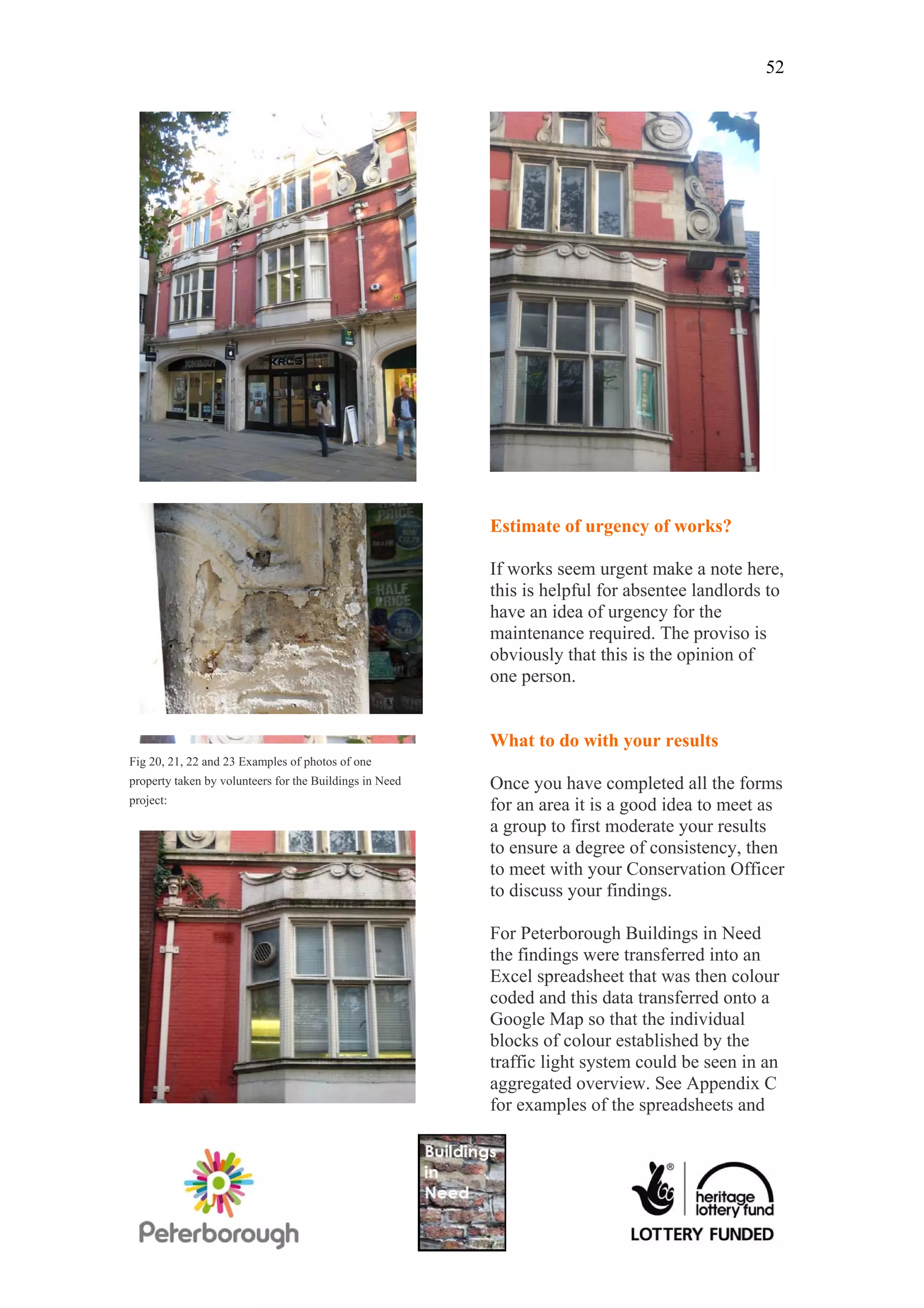 52




                                                         Estimate of urgency of works?

                                                         If works seem urgent make a note here,
                                                         this is helpful for absentee landlords to
                                                         have an idea of urgency for the
                                                         maintenance required. The proviso is
                                                         obviously that this is the opinion of
                                                         one person.


                                                         What to do with your results
Fig 20, 21, 22 and 23 Examples of photos of one
property taken by volunteers for the Buildings in Need   Once you have completed all the forms
project:
                                                         for an area it is a good idea to meet as
                                                         a group to first moderate your results
                                                         to ensure a degree of consistency, then
                                                         to meet with your Conservation Officer
                                                         to discuss your findings.

                                                         For Peterborough Buildings in Need
                                                         the findings were transferred into an
                                                         Excel spreadsheet that was then colour
                                                         coded and this data transferred onto a
                                                         Google Map so that the individual
                                                         blocks of colour established by the
                                                         traffic light system could be seen in an
                                                         aggregated overview. See Appendix C
                                                         for examples of the spreadsheets and
 