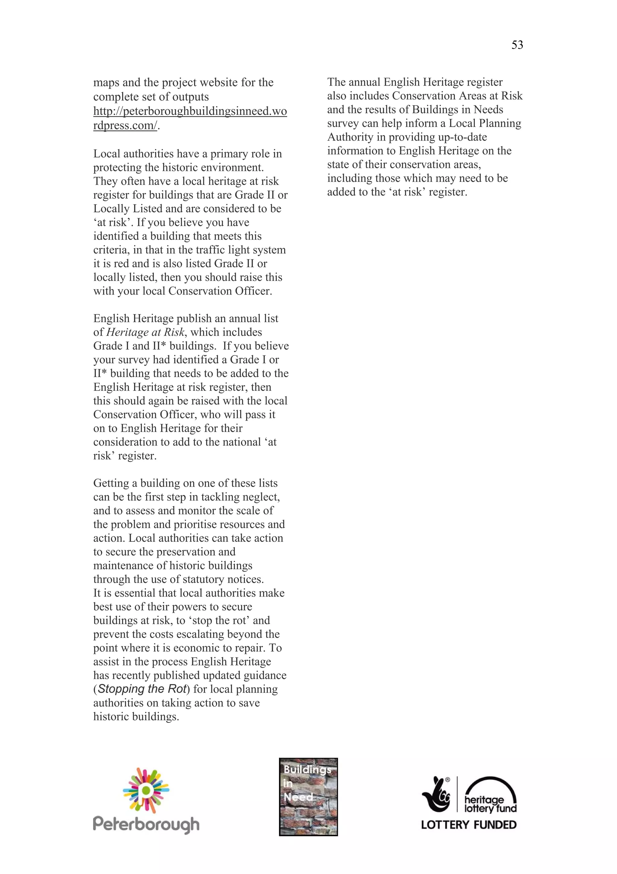 53

maps and the project website for the            The annual English Heritage register
complete set of outputs                         also includes Conservation Areas at Risk
http://peterboroughbuildingsinneed.wo           and the results of Buildings in Needs
rdpress.com/.                                   survey can help inform a Local Planning
                                                Authority in providing up-to-date
Local authorities have a primary role in        information to English Heritage on the
protecting the historic environment.            state of their conservation areas,
They often have a local heritage at risk        including those which may need to be
register for buildings that are Grade II or     added to the ‘at risk’ register.
Locally Listed and are considered to be
‘at risk’. If you believe you have
identified a building that meets this
criteria, in that in the traffic light system
it is red and is also listed Grade II or
locally listed, then you should raise this
with your local Conservation Officer.

English Heritage publish an annual list
of Heritage at Risk, which includes
Grade I and II* buildings. If you believe
your survey had identified a Grade I or
II* building that needs to be added to the
English Heritage at risk register, then
this should again be raised with the local
Conservation Officer, who will pass it
on to English Heritage for their
consideration to add to the national ‘at
risk’ register.

Getting a building on one of these lists
can be the first step in tackling neglect,
and to assess and monitor the scale of
the problem and prioritise resources and
action. Local authorities can take action
to secure the preservation and
maintenance of historic buildings
through the use of statutory notices.
It is essential that local authorities make
best use of their powers to secure
buildings at risk, to ‘stop the rot’ and
prevent the costs escalating beyond the
point where it is economic to repair. To
assist in the process English Heritage
has recently published updated guidance
(Stopping the Rot) for local planning
authorities on taking action to save
historic buildings.
 