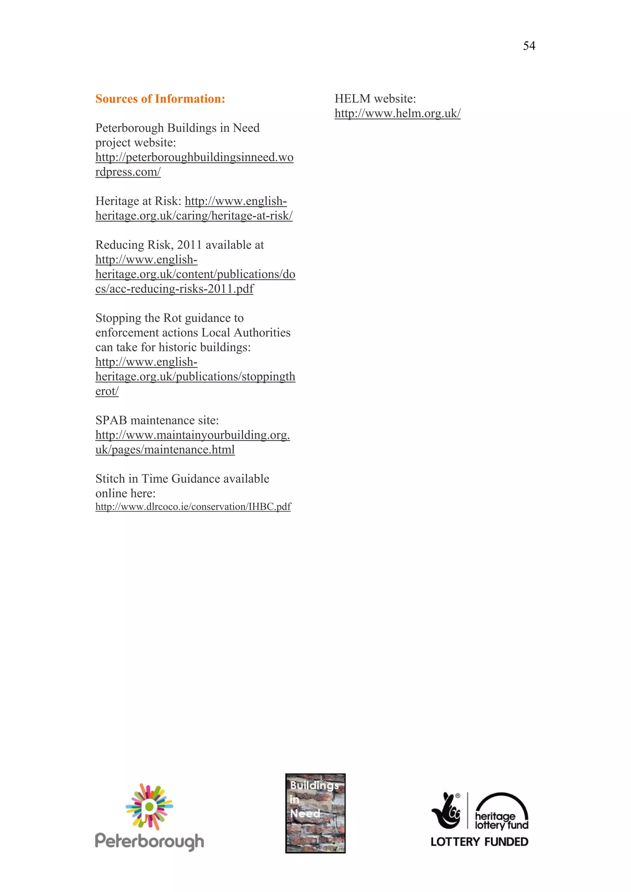 54



Sources of Information:                       HELM website:
                                              http://www.helm.org.uk/
Peterborough Buildings in Need
project website:
http://peterboroughbuildingsinneed.wo
rdpress.com/

Heritage at Risk: http://www.english-
heritage.org.uk/caring/heritage-at-risk/

Reducing Risk, 2011 available at
http://www.english-
heritage.org.uk/content/publications/do
cs/acc-reducing-risks-2011.pdf

Stopping the Rot guidance to
enforcement actions Local Authorities
can take for historic buildings:
http://www.english-
heritage.org.uk/publications/stoppingth
erot/

SPAB maintenance site:
http://www.maintainyourbuilding.org.
uk/pages/maintenance.html

Stitch in Time Guidance available
online here:
http://www.dlrcoco.ie/conservation/IHBC.pdf
 