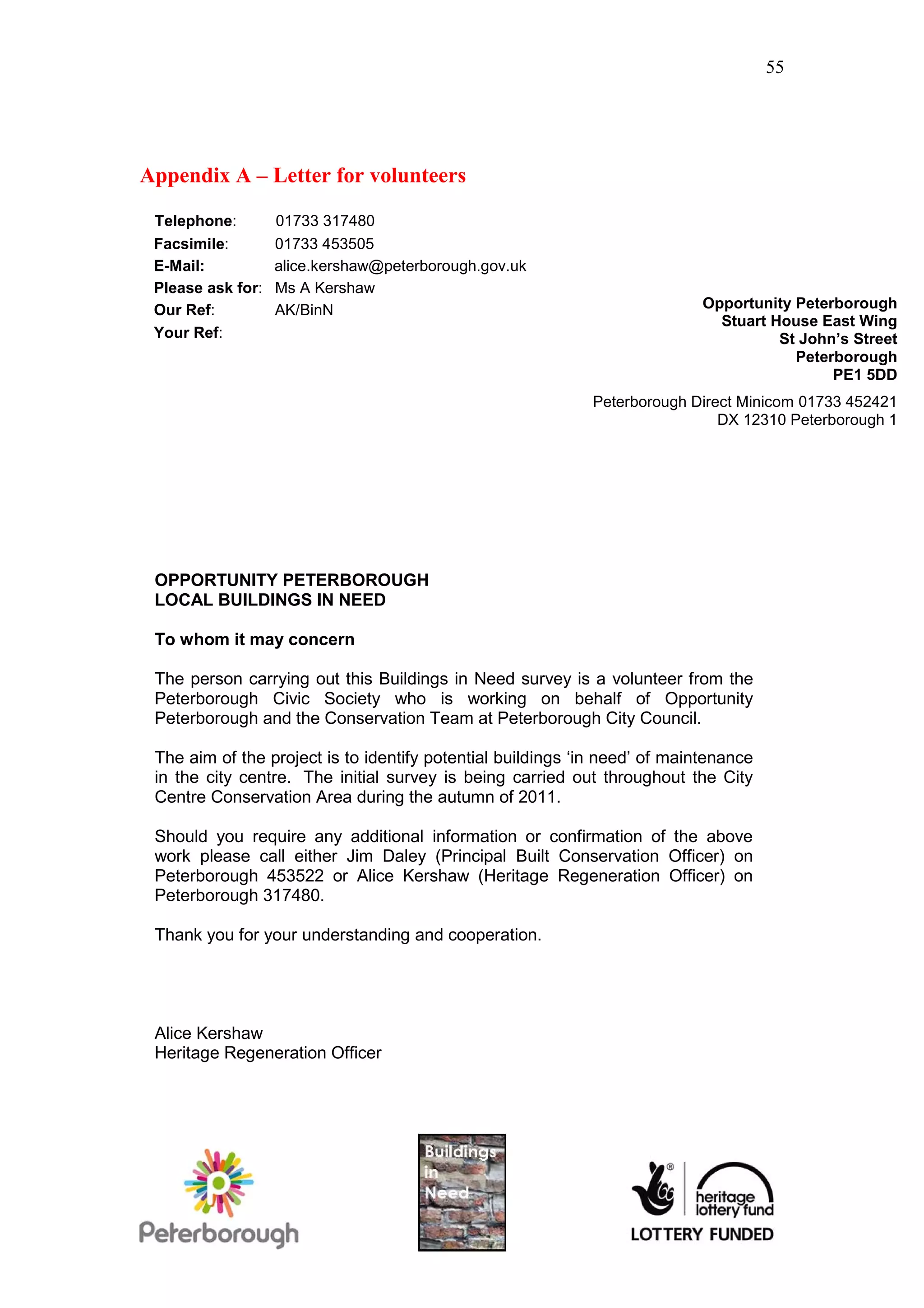 55




Appendix A – Letter for volunteers

 Telephone:        01733 317480
 Facsimile:        01733 453505
 E-Mail:           alice.kershaw@peterborough.gov.uk
 Please ask for:   Ms A Kershaw
 Our Ref:          AK/BinN                                                  Opportunity Peterborough
                                                                              Stuart House East Wing
 Your Ref:                                                                            St John’s Street
                                                                                        Peterborough
                                                                                             PE1 5DD
                                                             Peterborough Direct Minicom 01733 452421
                                                                              DX 12310 Peterborough 1




 OPPORTUNITY PETERBOROUGH
 LOCAL BUILDINGS IN NEED

 To whom it may concern

 The person carrying out this Buildings in Need survey is a volunteer from the
 Peterborough Civic Society who is working on behalf of Opportunity
 Peterborough and the Conservation Team at Peterborough City Council.

 The aim of the project is to identify potential buildings ‘in need’ of maintenance
 in the city centre. The initial survey is being carried out throughout the City
 Centre Conservation Area during the autumn of 2011.

 Should you require any additional information or confirmation of the above
 work please call either Jim Daley (Principal Built Conservation Officer) on
 Peterborough 453522 or Alice Kershaw (Heritage Regeneration Officer) on
 Peterborough 317480.

 Thank you for your understanding and cooperation.




 Alice Kershaw
 Heritage Regeneration Officer
 