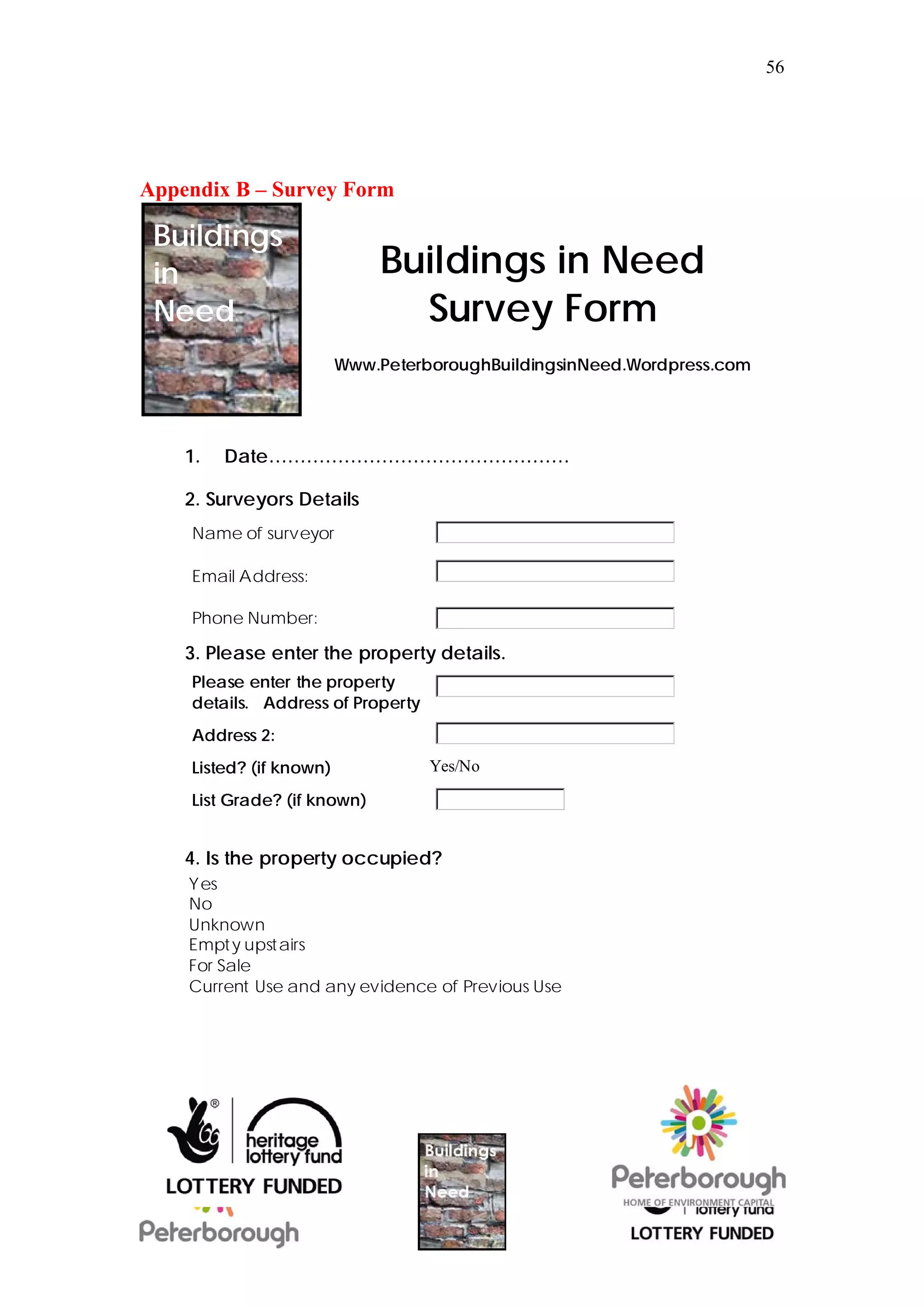56




Appendix B – Survey Form

 Buildings
 in                          Buildings in Need
 Need                          Survey Form
                         Www.PeterboroughBuildingsinNeed.Wordpress.com




    1.   Date…………………………………………

    2. Surveyors Details
    Name of surveyor

    Email Address:

    Phone Number:

    3. Please enter the property details.
    Please enter the property
    details. Address of Property
    Address 2:
    Listed? (if known)             Yes/No

    List Grade? (if known)


    4. Is the property occupied?
    Yes
    No
    Unknown
    Empt y upstairs
    For Sale
    Current Use and any evidence of Previous Use
 
