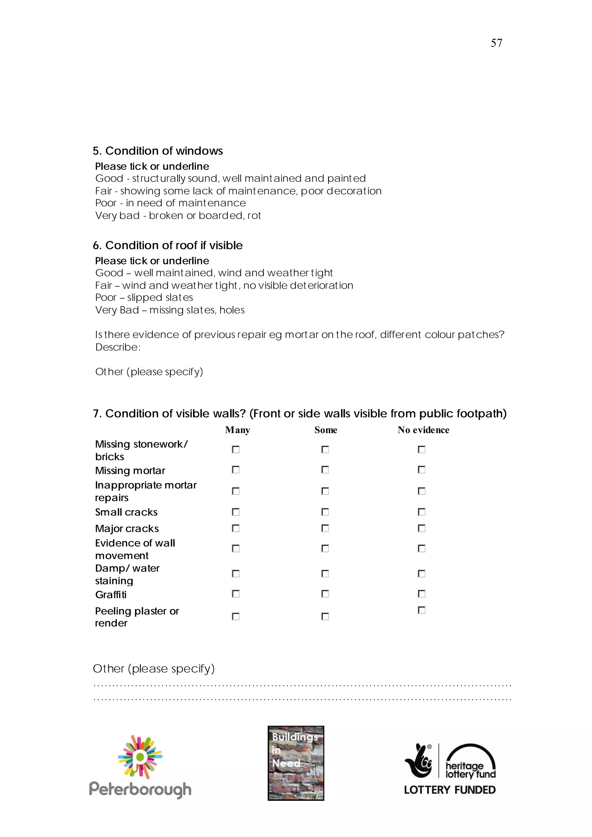 57




5. Condition of windows
Please tick or underline
Good - structurally sound, well maintained and painted
Fair - showing some lack of maintenance, poor decoration
Poor - in need of maintenance
Very bad - broken or boarded, rot


6. Condition of roof if visible
Please tick or underline
Good – well maintained, wind and weather tight
Fair – wind and weather tight, no visible deterioration
Poor – slipped slates
Very Bad – missing slates, holes

Is there evidence of previous repair eg mortar on the roof, different colour patches?
Describe:

Other (please specify)



7. Condition of visible walls? (Front or side walls visible from public footpath)
                           Many               Some            No evidence
Missing stonework/
bricks
Missing mortar
Inappropriate mortar
repairs
Small cracks
Major cracks
Evidence of wall
movement
Damp/ water
staining
Graffiti
Peeling plaster or
render



Other (please specify)
…………………………………………………………………………………………………
…………………………………………………………………………………………………
 