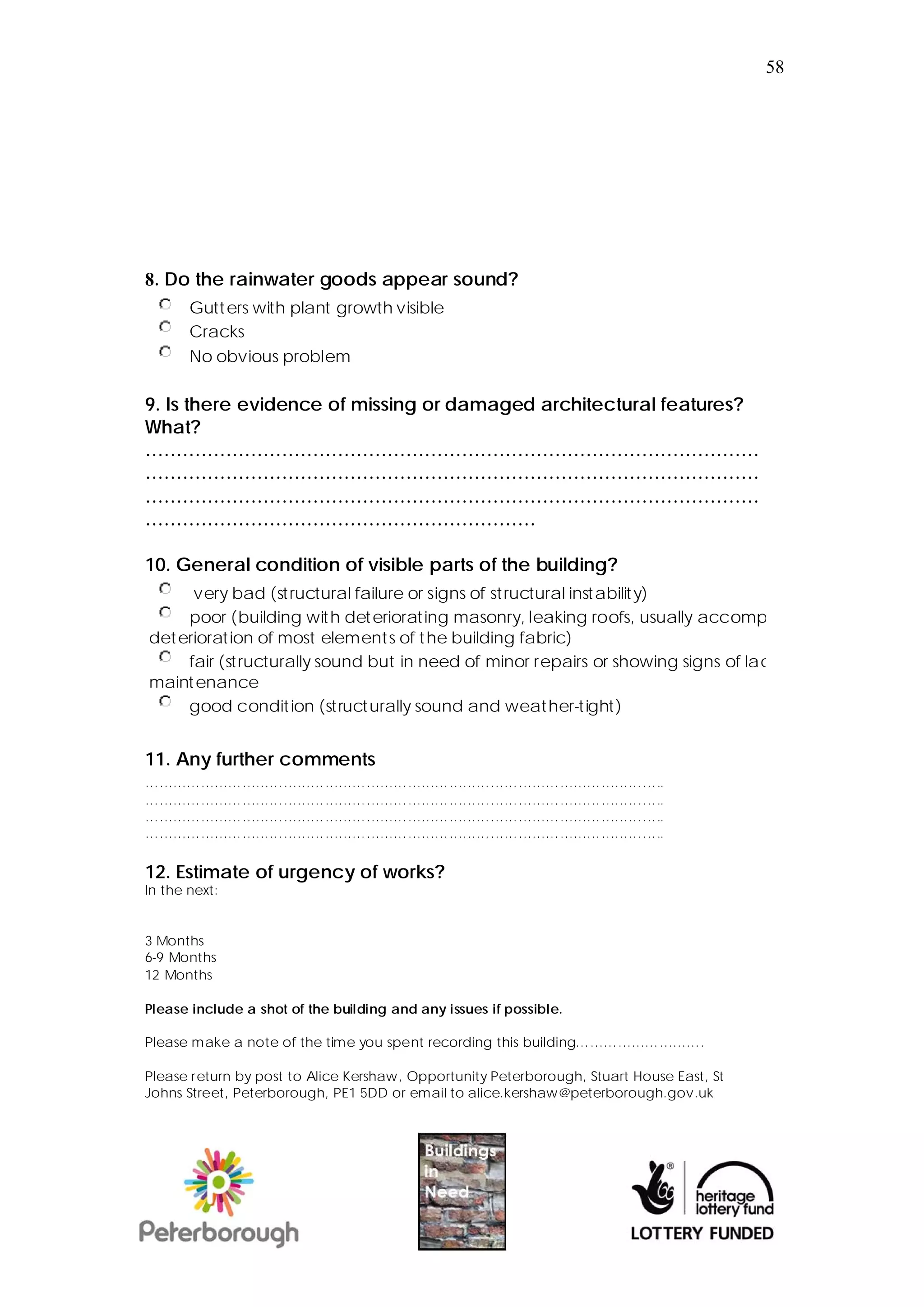 58




8. Do the rainwater goods appear sound?
       Gutt ers with plant growth visible
       Cracks
       No obvious problem

9. Is there evidence of missing or damaged architectural features?
What?
………………………………………………………………………………………
………………………………………………………………………………………
………………………………………………………………………………………
………………………………………………………

10. General condition of visible parts of the building?
      very bad (st ructural failure or signs of st ructural instabilit y)
     poor (building wit h det eriorat ing masonry, leaking roofs, usually accomp
det erioration of most element s of t he building fabric)
     fair (st ructurally sound but in need of minor repairs or showing signs of lac
maint enance
     good condit ion (st ruct urally sound and weather-tight)


11. Any further comments
…………………………………………………………………………………………………..
…………………………………………………………………………………………………..
…………………………………………………………………………………………………..
…………………………………………………………………………………………………..

12. Estimate of urgency of works?
In the next:


3 Months
6-9 Months
12 Months

Please include a shot of the building and any issues if possible.

Please make a note of the time you spent recording this building……………………….

Please return by post to Alice Kershaw, Opportunity Peterborough, Stuart House East, St
Johns Street, Peterborough, PE1 5DD or email to alice.kershaw@peterborough.gov.uk
 