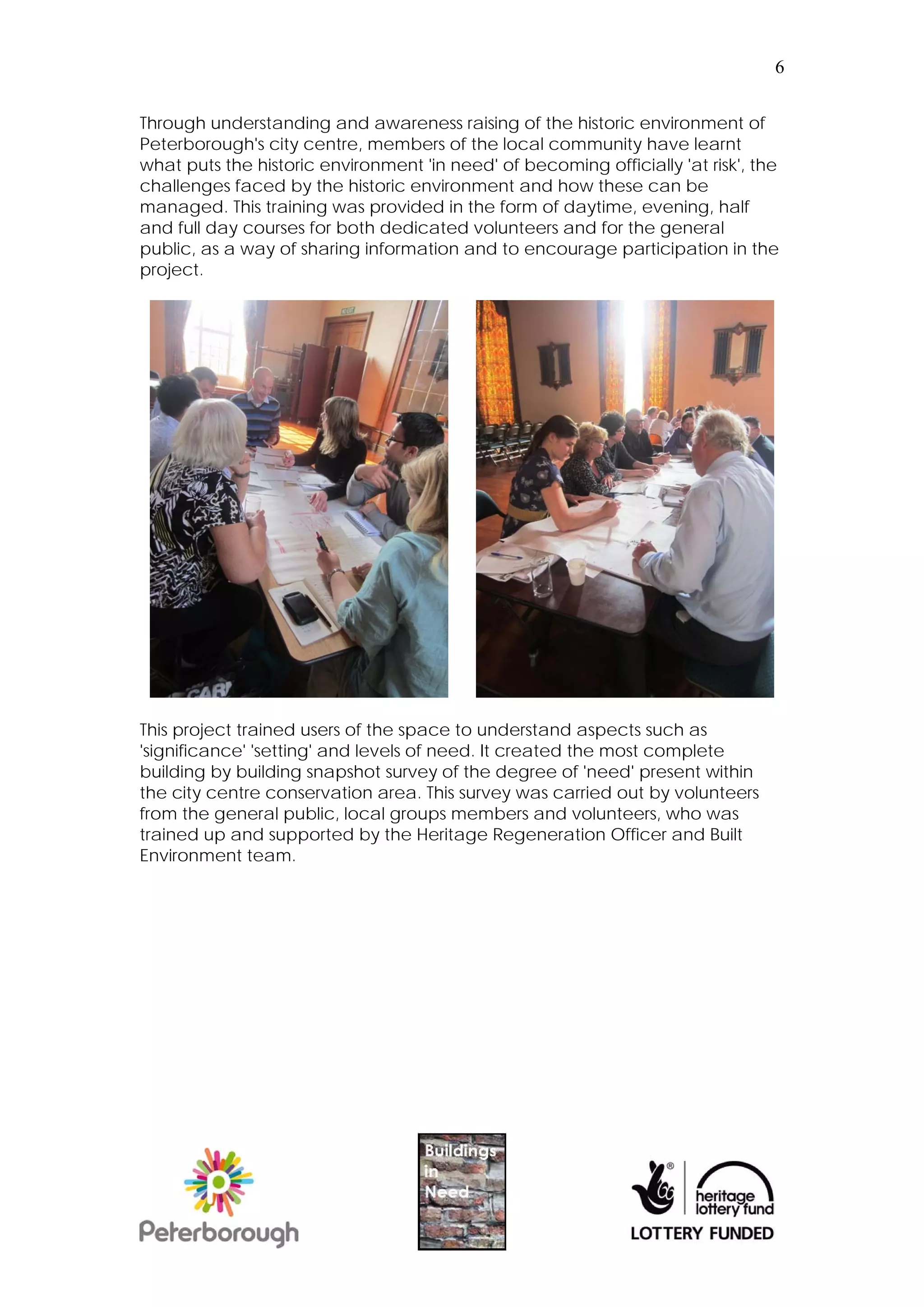 6


Through understanding and awareness raising of the historic environment of
Peterborough's city centre, members of the local community have learnt
what puts the historic environment 'in need' of becoming officially 'at risk', the
challenges faced by the historic environment and how these can be
managed. This training was provided in the form of daytime, evening, half
and full day courses for both dedicated volunteers and for the general
public, as a way of sharing information and to encourage participation in the
project.




This project trained users of the space to understand aspects such as
'significance' 'setting' and levels of need. It created the most complete
building by building snapshot survey of the degree of 'need' present within
the city centre conservation area. This survey was carried out by volunteers
from the general public, local groups members and volunteers, who was
trained up and supported by the Heritage Regeneration Officer and Built
Environment team.
 