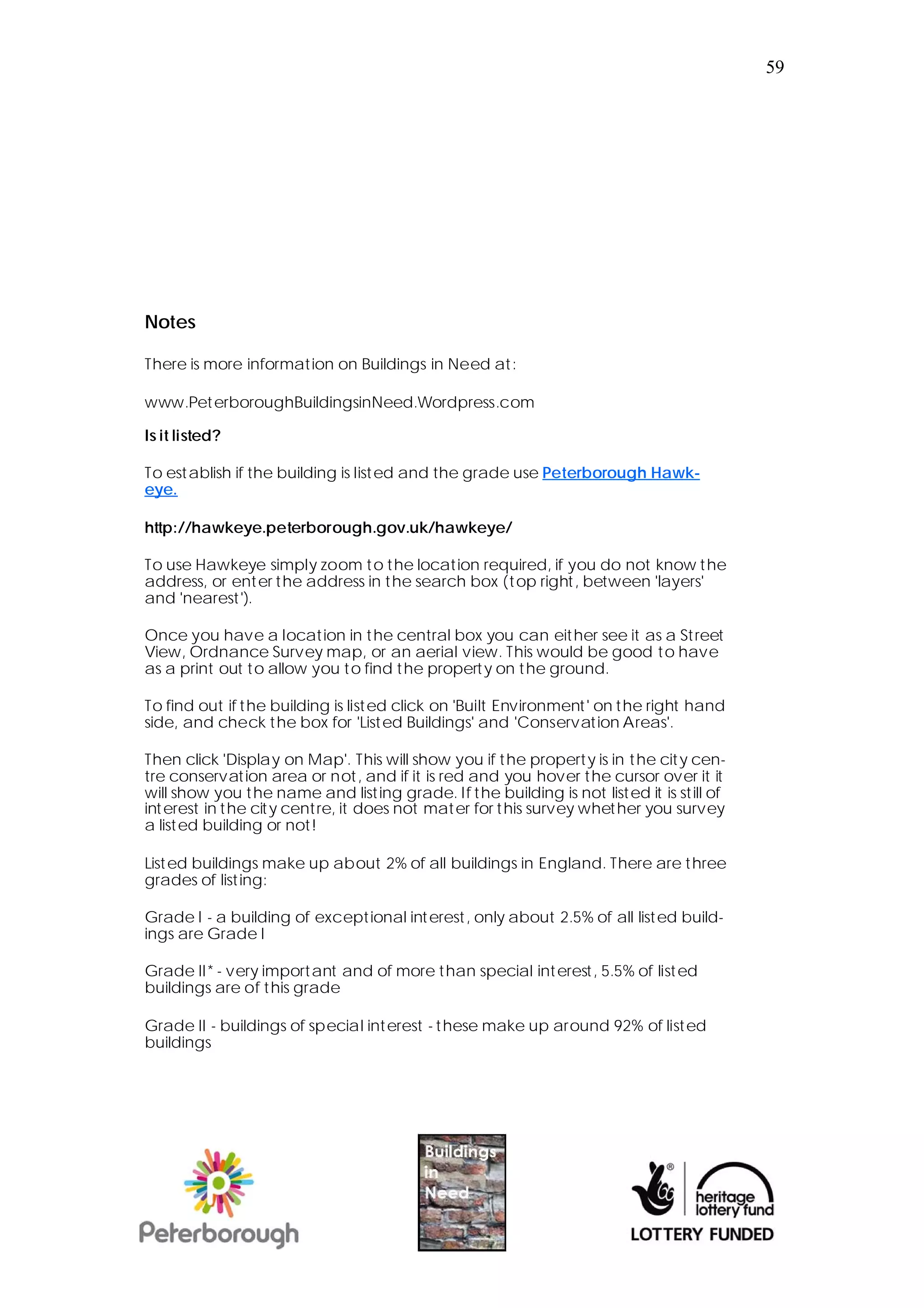 59




Notes

There is more information on Buildings in Need at:

www.Pet erboroughBuildingsinNeed.Wordpress.com

Is it listed?

To est ablish if the building is list ed and the grade use Peterborough Hawk-
eye.

http://hawkeye.peterborough.gov.uk/hawkeye/

To use Hawkeye simply zoom t o the location required, if you do not know t he
address, or enter the address in the search box (t op right , between 'layers'
and 'nearest').

Once you have a location in t he central box you can either see it as a St reet
View, Ordnance Survey map, or an aerial view. This would be good to have
as a print out to allow you to find t he propert y on t he ground.

To find out if the building is listed click on 'Built Environment ' on the right hand
side, and check the box for 'Listed Buildings' and 'Conservation Areas'.

Then click 'Display on Map'. This will show you if the property is in t he cit y cen-
tre conservat ion area or not , and if it is red and you hover the cursor over it it
will show you t he name and list ing grade. If the building is not listed it is st ill of
int erest in the cit y cent re, it does not mater for t his survey whether you survey
a listed building or not!

List ed buildings make up about 2% of all buildings in England. There are three
grades of list ing:

Grade I - a building of exceptional int erest , only about 2.5% of all listed build-
ings are Grade I

Grade II* - very important and of more than special int erest, 5.5% of list ed
buildings are of this grade

Grade II - buildings of special interest - t hese make up around 92% of listed
buildings
 