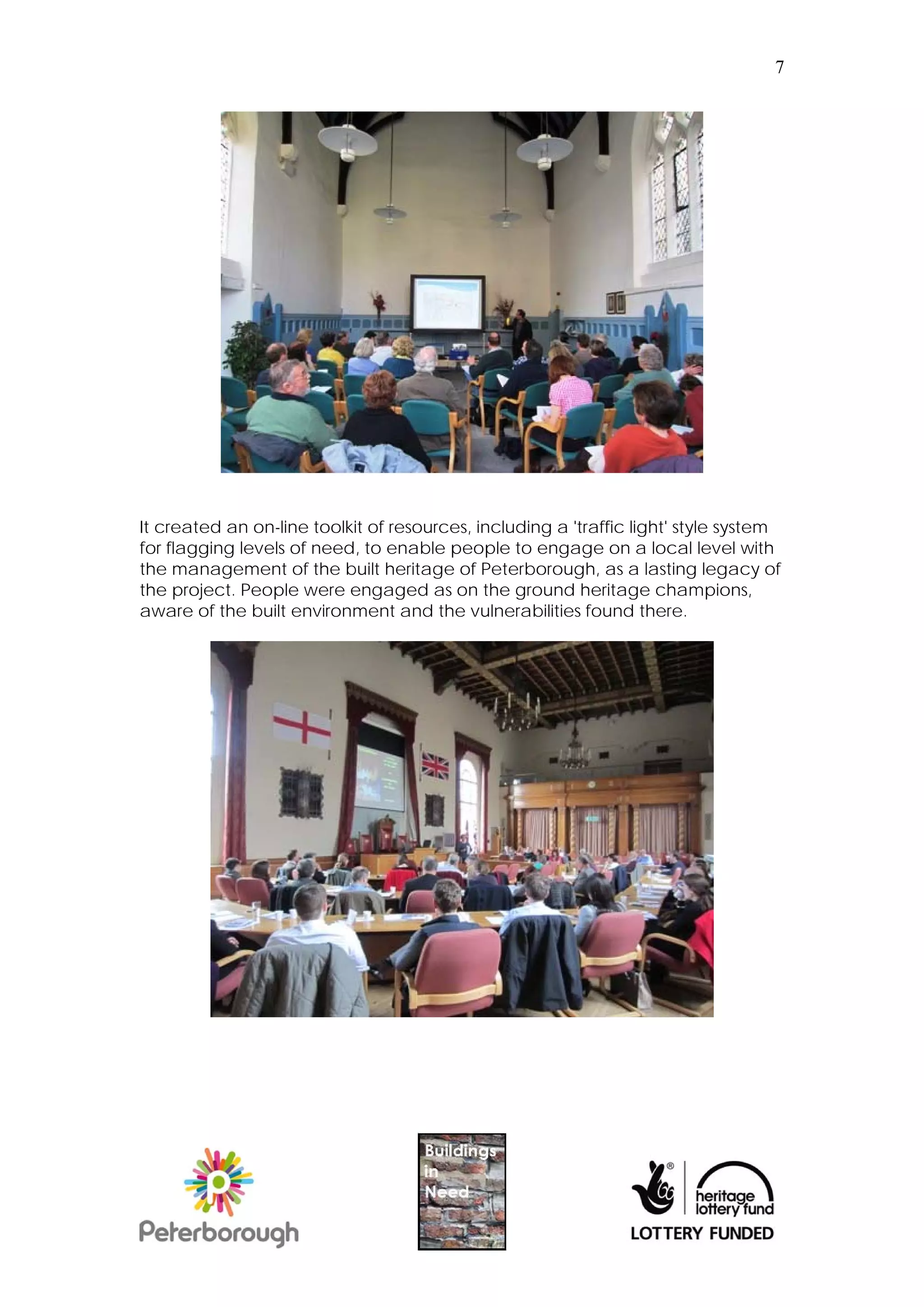 7




It created an on-line toolkit of resources, including a 'traffic light' style system
for flagging levels of need, to enable people to engage on a local level with
the management of the built heritage of Peterborough, as a lasting legacy of
the project. People were engaged as on the ground heritage champions,
aware of the built environment and the vulnerabilities found there.
 