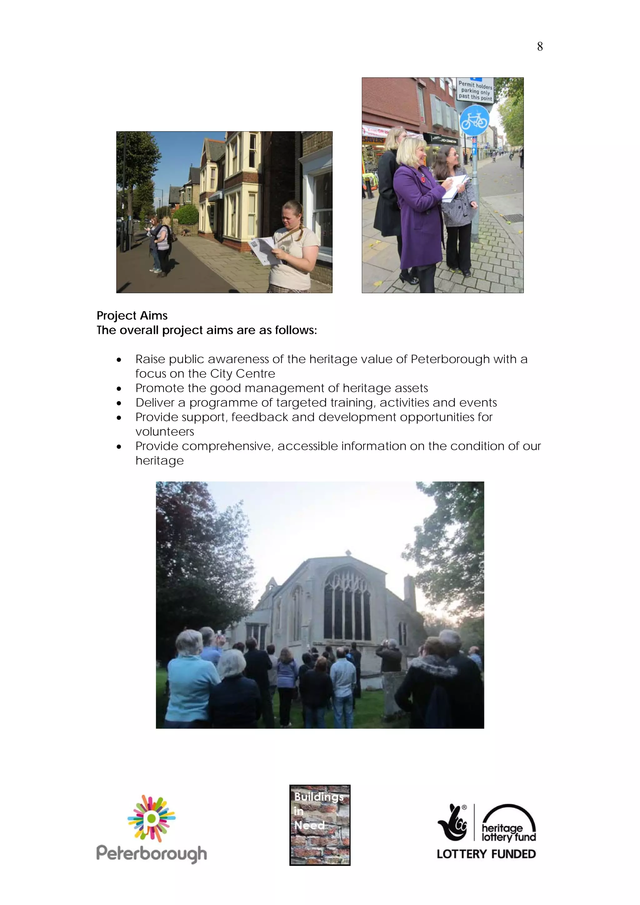 8




Project Aims
The overall project aims are as follows:

      Raise public awareness of the heritage value of Peterborough with a
       focus on the City Centre
      Promote the good management of heritage assets
      Deliver a programme of targeted training, activities and events
      Provide support, feedback and development opportunities for
       volunteers
      Provide comprehensive, accessible information on the condition of our
       heritage
 