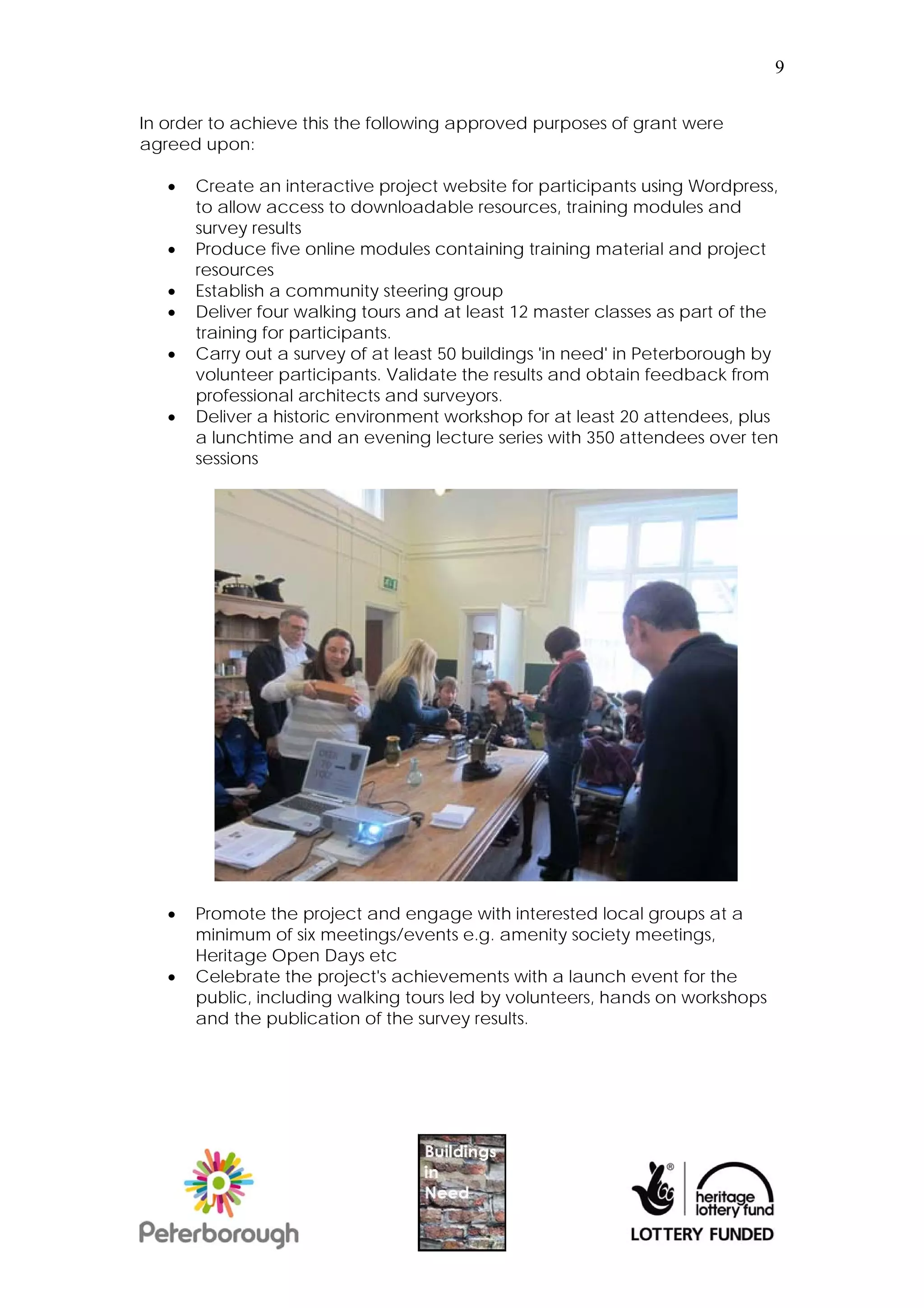9


In order to achieve this the following approved purposes of grant were
agreed upon:

      Create an interactive project website for participants using Wordpress,
       to allow access to downloadable resources, training modules and
       survey results
      Produce five online modules containing training material and project
       resources
      Establish a community steering group
      Deliver four walking tours and at least 12 master classes as part of the
       training for participants.
      Carry out a survey of at least 50 buildings 'in need' in Peterborough by
       volunteer participants. Validate the results and obtain feedback from
       professional architects and surveyors.
      Deliver a historic environment workshop for at least 20 attendees, plus
       a lunchtime and an evening lecture series with 350 attendees over ten
       sessions




      Promote the project and engage with interested local groups at a
       minimum of six meetings/events e.g. amenity society meetings,
       Heritage Open Days etc
      Celebrate the project's achievements with a launch event for the
       public, including walking tours led by volunteers, hands on workshops
       and the publication of the survey results.
 