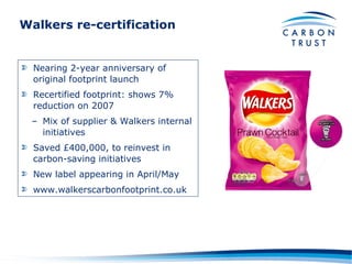 Walkers re-certification Nearing 2-year anniversary of original footprint launch Recertified footprint: shows 7% reduction on 2007 Mix of supplier & Walkers internal initiatives Saved £400,000, to reinvest in carbon-saving initiatives New label appearing in April/May www.walkerscarbonfootprint.co.uk 