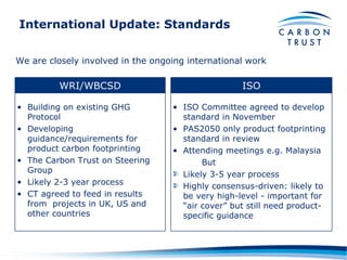 International Update: Standards We are closely involved in the ongoing international work WRI/WBCSD ISO Building on existing GHG Protocol Developing guidance/requirements for product carbon footprinting The Carbon Trust on Steering Group Likely 2-3 year process CT agreed to feed in results from  projects in UK, US and other countries ISO Committee agreed to develop standard in November PAS2050 only product footprinting standard in review Attending meetings e.g. Malaysia But Likely 3-5 year process Highly consensus-driven: likely to be very high-level - important for “air cover” but still need product-specific guidance 