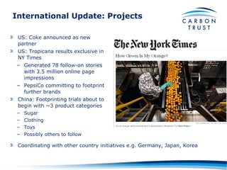 International Update: Projects US: Coke announced as new partner US: Tropicana results exclusive in NY Times Generated 78 follow-on stories with 3.5 million online page impressions PepsiCo committing to footprint further brands China: Footprinting trials about to begin with ~3 product categories Sugar Clothing Toys Possibly others to follow Coordinating with other country initiatives e.g. Germany, Japan, Korea 