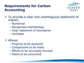 Requirements for Carbon Accounting To provide a clear and unambiguous statement of impact; Numerical Recognised methodology Clear statement of boundaries Verifiable Allows; Progress to be assessed Comparisons to be made Efforts to be accurately focused Myths to be uncovered 