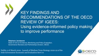 KEY FINDINGS AND
RECOMMENDATIONS OF THE OECD
REVIEW OF IGEES:
Using evidence-informed policy making
to improve performance
Stéphane Jacobzone
Head of Unit on Evidence, Monitoring and Policy Evaluation,
Governance Reviews and Partnerships Division, OECD.
Dublin 3 rd March 2020. Launch of Medium Term Strategy 2020-22 of the
Irish Government Economic and Evaluation Servi ce
 