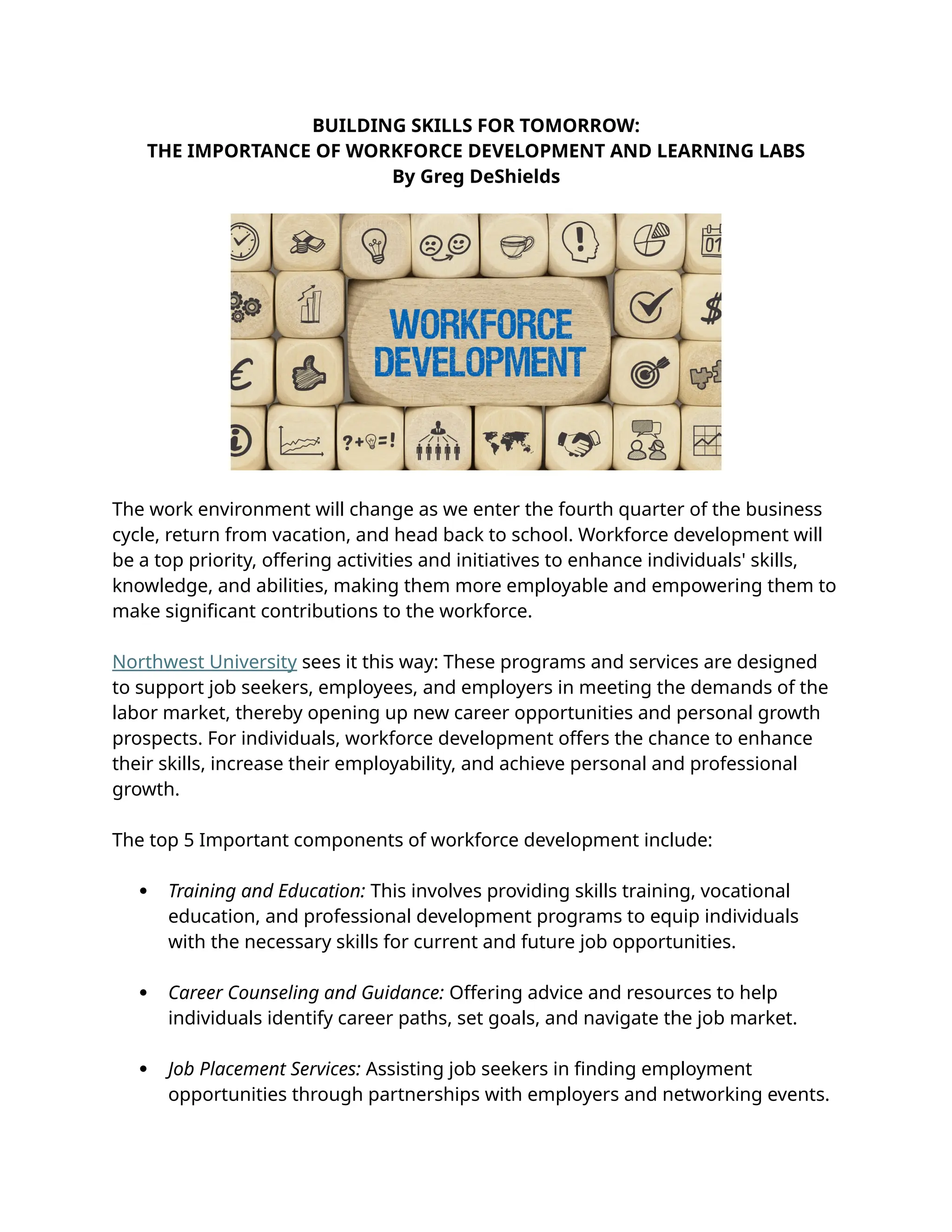 BUILDING SKILLS FOR TOMORROW:
THE IMPORTANCE OF WORKFORCE DEVELOPMENT AND LEARNING LABS
By Greg DeShields
The work environment will change as we enter the fourth quarter of the business
cycle, return from vacation, and head back to school. Workforce development will
be a top priority, offering activities and initiatives to enhance individuals' skills,
knowledge, and abilities, making them more employable and empowering them to
make significant contributions to the workforce.
Northwest University sees it this way: These programs and services are designed
to support job seekers, employees, and employers in meeting the demands of the
labor market, thereby opening up new career opportunities and personal growth
prospects. For individuals, workforce development offers the chance to enhance
their skills, increase their employability, and achieve personal and professional
growth.
The top 5 Important components of workforce development include:
 Training and Education: This involves providing skills training, vocational
education, and professional development programs to equip individuals
with the necessary skills for current and future job opportunities.
 Career Counseling and Guidance: Offering advice and resources to help
individuals identify career paths, set goals, and navigate the job market.
 Job Placement Services: Assisting job seekers in finding employment
opportunities through partnerships with employers and networking events.
 