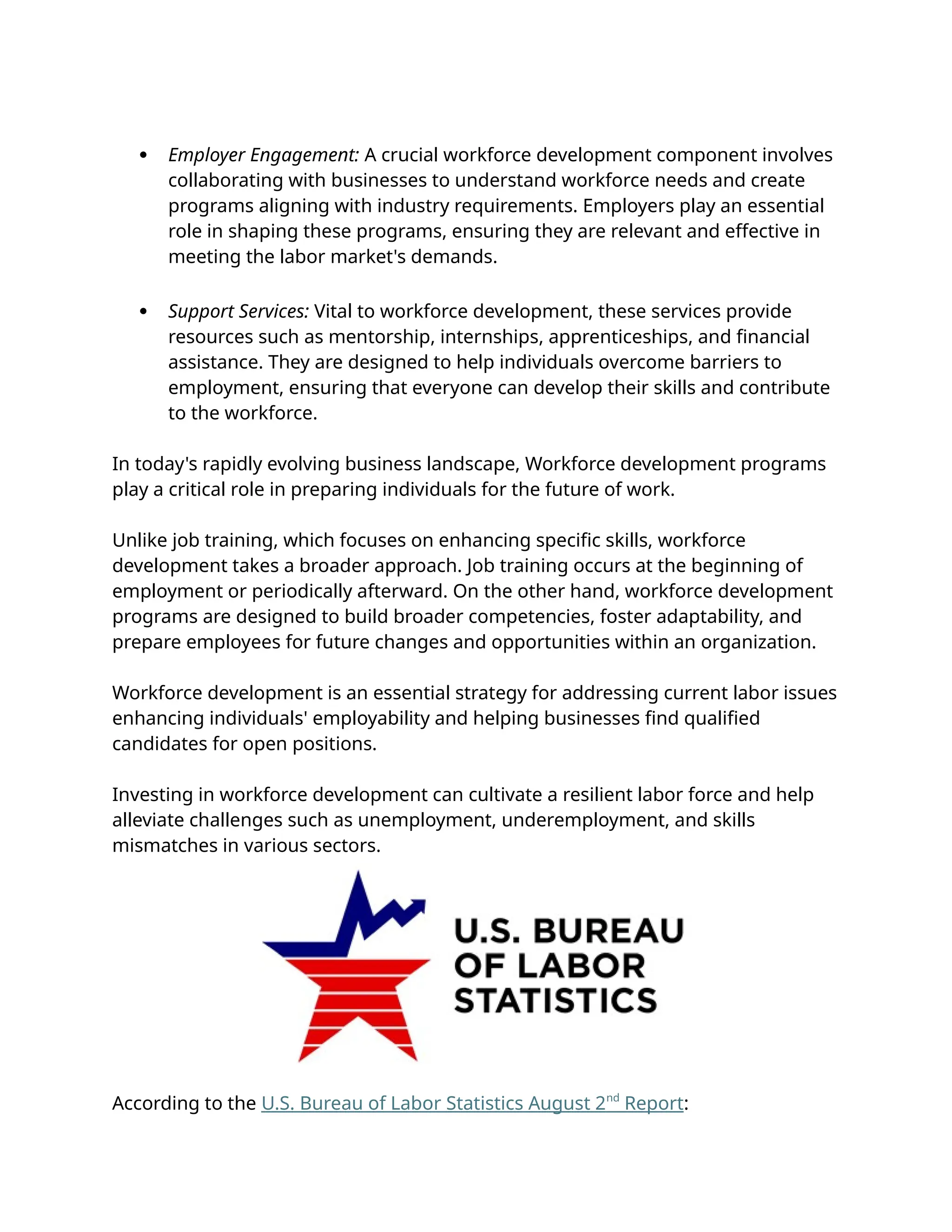  Employer Engagement: A crucial workforce development component involves
collaborating with businesses to understand workforce needs and create
programs aligning with industry requirements. Employers play an essential
role in shaping these programs, ensuring they are relevant and effective in
meeting the labor market's demands.
 Support Services: Vital to workforce development, these services provide
resources such as mentorship, internships, apprenticeships, and financial
assistance. They are designed to help individuals overcome barriers to
employment, ensuring that everyone can develop their skills and contribute
to the workforce.
In today's rapidly evolving business landscape, Workforce development programs
play a critical role in preparing individuals for the future of work.
Unlike job training, which focuses on enhancing specific skills, workforce
development takes a broader approach. Job training occurs at the beginning of
employment or periodically afterward. On the other hand, workforce development
programs are designed to build broader competencies, foster adaptability, and
prepare employees for future changes and opportunities within an organization.
Workforce development is an essential strategy for addressing current labor issues
enhancing individuals' employability and helping businesses find qualified
candidates for open positions.
Investing in workforce development can cultivate a resilient labor force and help
alleviate challenges such as unemployment, underemployment, and skills
mismatches in various sectors.
According to the U.S. Bureau of Labor Statistics August 2nd
Report:
 