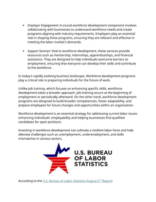  Employer Engagement: A crucial workforce development component involves
collaborating with businesses to understand workforce needs and create
programs aligning with industry requirements. Employers play an essential
role in shaping these programs, ensuring they are relevant and effective in
meeting the labor market's demands.
 Support Services: Vital to workforce development, these services provide
resources such as mentorship, internships, apprenticeships, and financial
assistance. They are designed to help individuals overcome barriers to
employment, ensuring that everyone can develop their skills and contribute
to the workforce.
In today's rapidly evolving business landscape, Workforce development programs
play a critical role in preparing individuals for the future of work.
Unlike job training, which focuses on enhancing specific skills, workforce
development takes a broader approach. Job training occurs at the beginning of
employment or periodically afterward. On the other hand, workforce development
programs are designed to build broader competencies, foster adaptability, and
prepare employees for future changes and opportunities within an organization.
Workforce development is an essential strategy for addressing current labor issues
enhancing individuals' employability and helping businesses find qualified
candidates for open positions.
Investing in workforce development can cultivate a resilient labor force and help
alleviate challenges such as unemployment, underemployment, and skills
mismatches in various sectors.
According to the U.S. Bureau of Labor Statistics August 2nd
Report:
 