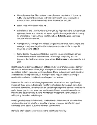  Unemployment Rate: The national unemployment rate in the U.S. rose to
4.3%. Employment continued to trend up in health care, construction,
transportation, and warehousing, while information lost jobs.
 Labor Force Participation Rate: 62.7
 Job Openings and Labor Turnover Survey (JOLTS): Reports on the number of job
openings, hires, and separations (quits, layoffs, discharges) in the economy.
As of the latest reports, there might be about 8.2 million job openings
across various industries.
 Average Hourly Earnings: This reflects wage growth trends. For example, the
average hourly earnings for all employees on private nonfarm payrolls
might be around $30.50.
 Sector-Specific Employment: Statistics showing employment levels across
different sectors such as healthcare, technology, hospitality, etc. For
instance, the healthcare sector grew with a 2% increase in jobs over the last
year.
Healthcare, hospitality, and tourism all face similar labor challenges due to their
reliance on a diverse workforce, high employee turnover rates, and the need for
specialized skills in customer service and care. These industries struggle to attract
and retain qualified personnel, as many positions require specific training or
certification and often involve demanding work schedules.
Economic fluctuations and changing consumer expectations also significantly
impact all three sectors, leading to workforce shortages during peak periods or
economic downturns. The emphasis on delivering exceptional service—whether in
patient care, guest experiences, or tourism activities—necessitates continuous
training and development, making workforce development a critical focus for
addressing these labor challenges.
By recognizing these shared issues, stakeholders can collaborate on innovative
solutions to enhance workforce stability, improve employee satisfaction, and
ultimately drive better outcomes for their communities.
Here are a few specific labor issues in the healthcare industry:
 
