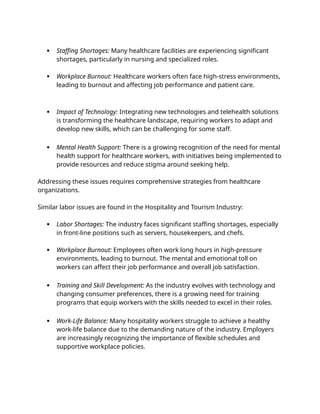  Staffing Shortages: Many healthcare facilities are experiencing significant
shortages, particularly in nursing and specialized roles.
 Workplace Burnout: Healthcare workers often face high-stress environments,
leading to burnout and affecting job performance and patient care.
 Impact of Technology: Integrating new technologies and telehealth solutions
is transforming the healthcare landscape, requiring workers to adapt and
develop new skills, which can be challenging for some staff.
 Mental Health Support: There is a growing recognition of the need for mental
health support for healthcare workers, with initiatives being implemented to
provide resources and reduce stigma around seeking help.
Addressing these issues requires comprehensive strategies from healthcare
organizations.
Similar labor issues are found in the Hospitality and Tourism Industry:
 Labor Shortages: The industry faces significant staffing shortages, especially
in front-line positions such as servers, housekeepers, and chefs.
 Workplace Burnout: Employees often work long hours in high-pressure
environments, leading to burnout. The mental and emotional toll on
workers can affect their job performance and overall job satisfaction.
 Training and Skill Development: As the industry evolves with technology and
changing consumer preferences, there is a growing need for training
programs that equip workers with the skills needed to excel in their roles.
 Work-Life Balance: Many hospitality workers struggle to achieve a healthy
work-life balance due to the demanding nature of the industry. Employers
are increasingly recognizing the importance of flexible schedules and
supportive workplace policies.
 