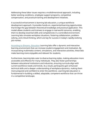 Addressing these labor issues requires a multidimensional approach, including
better working conditions, employee support programs, competitive
compensation, and practical training and development initiatives.
A successful enhancement is learning lab education, a unique workforce
development approach. It provides hands-on, experiential learning opportunities
that bridge the gap between theoretical knowledge and practical application. This
model allows students and trainees to engage in real-world scenarios, enabling
them to develop essential skills and competencies in a controlled environment.
Learning labs simulate workplace situations, fostering collaboration, problem-
solving, and critical thinking, which are key for success in today’s rapidly evolving
job market.
According to iDreams, Education Learning labs offer a dynamic and interactive
learning environment that can increase student engagement and motivation. By
incorporating multimedia content, simulations, and interactive activities, these labs
make learning more enjoyable and relevant for students.
Furthermore, learning labs cater to diverse learning styles, making education more
accessible and effective for many individuals. They also foster partnerships
between educational institutions and industries, ensuring curricula align with
current workforce needs and trends. As a result, participants gain enhanced
technical skills and a deeper understanding of workplace dynamics, making them
more prepared and confident to enter the workforce. Learning lab education is
fundamental in building a skilled, adaptable, competent workforce that can thrive
in a competitive landscape.
 