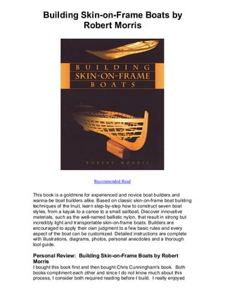 Building Skin-on-Frame Boats by
             Robert Morris




                             Recommended Read


This book is a goldmine for experienced and novice boat builders and
wanna-be boat builders alike. Based on classic skin-on-frame boat building
techniques of the Inuit, lear n step-by-step how to construct seven boat
styles, from a kayak to a canoe to a small sailboat. Discover innovative
materials, such as the well-named ballistic nylon, that result in strong but
incredibly light and transportable skin-on-frame boats. Builders are
encouraged to apply their own judgment to a few basic rules and every
aspect of the boat can be customized. Detailed instructions are complete
with illustrations, diagrams, photos, personal anecdotes and a thorough
tool guide.

Personal Review: Building Skin-on-Frame Boats by Robert
Morris
I bought this book first and then bought Chris Cunningham's book. Both
books compliment each other and since I do not know much about this
process, I consider both required reading before I build. I really enjoyed
 