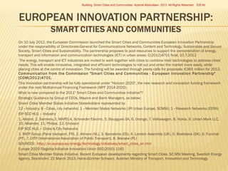 Building Smart Cities and Communities Azamat Abdoullaev 2013 All Rights Reserved























EIS ltd

On 10 July 2012, the European Commission launched the Smart Cities and Communities European Innovation Partnership
under the responsibility of Directorate-General for Communications Networks, Content and Technology, Sustainable and Secure
Society, Smart Cities and Sustainability. The partnership proposes to pool resources to support the demonstration of energy,
transport and information and communication technologies (ICT) in urban areas: C(2012)4701 final, 10.7.2012
The energy, transport and ICT industries are invited to work together with cities to combine their technologies to address cities'
needs. This will enable innovative, integrated and efficient technologies to roll out and enter the market more easily, while
placing cities at the centre of innovation. The funding will be awarded through yearly calls for proposals: €365 million for 2013.
Communication from the Commission "Smar t Cities and Communities - European Innovation Par tnership"
[COM(2012)4701.
This Innovation partnership will be fully operational under "Horizon 2020", the new research and innovation funding framework
under the next Multiannual Financing Framework (MFF 2014-2020).
What is new compared to the 2011" Smart Cities and Communities initiative"?
Strategic Guidance by Group of CEOs, Mayors and Bank Managers, as below:
Smart Cities Member States Initiative Stakeholders represented by:
12 ‐ Industry; 8 ‐ Cities, city networks; 1 ‐ Member States Networks (JPI Urban Europe, SCMSI); 1 ‐ Research Networks (EERA)
EIP SCC HLG – Industry
1. Alstom, 2. Siemens,3. MAPEI,4. Schneider Electric, 5. Bouygues SA, 6. Orange, 7. Volkswagen, 8. Nokia, 9. Urban Mark LLC,
10. Alliander, 11. Philips, 12. Ericsson
EIP SCC HLG – Cities & City Networks
1. RATP Group (Paris transport, FR), 2. Almere (NL), 3. Barcelona (ES), 4. London Assembly (UK), 5. Bratislava (SK), 6. Funchal
(PT), 7. UITP (International Association of Public Transport), 8. Warsaw (PL)
SOURCES: http://ec.europa.eu/energy/technology/initiatives/smart_cities_en.htm
Europe 2020 Flagship Initiative Innovation Union SEC(2010) 1161
Smart Cities Member States Initiative. Recent European developments regarding Smart Cities. SC MSI Meeting, Swedish Energy
Agency, Stockholm. 22 March 2013. Hans‐Günther Schwarz. Austrian Ministry of Transport, Innovation and Technology.

 