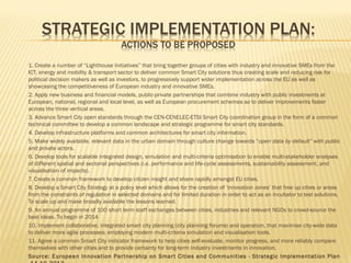 





















1. Create a number of “Lighthouse Initiatives” that bring together groups of cities with industry and innovative SMEs from the
ICT, energy and mobility & transport sector to deliver common Smart City solutions thus creating scale and reducing risk for
political decision makers as well as investors, to progressively support wider implementation across the EU as well as
showcasing the competitiveness of European industry and innovative SMEs.
2. Apply new business and financial models, public-private partnerships that combine industry with public investments at
European, national, regional and local level, as well as European procurement schemes so to deliver improvements faster
across the three vertical areas.
3. Advance Smart City open standards through the CEN-CENELEC-ETSI Smart City coordination group in the form of a common
technical committee to develop a common landscape and strategic programme for smart city standards.
4. Develop infrastructure platforms and common architectures for smart city information.
5. Make widely available, relevant data in the urban domain through culture change towards “open data by default” with public
and private actors.
6. Develop tools for scalable integrated design, simulation and multi-criteria optimisation to enable multi-stakeholder analyses
of different spatial and sectorial perspectives (i.e. performance and life-cycle assessments, sustainability assessment, and
visualisation of impacts).
7. Create a common framework to develop citizen insight and share rapidly amongst EU cities.
8. Develop a Smart City Strategy at a policy level which allows for the creation of ‘innovation zones’ that free up cities or areas
from the constraints of regulation in selected domains and for limited duration in order to act as an incubator to test solutions.
To scale up and make broadly available the lessons learned.
9. An annual programme of 100 short term staff exchanges between cities, industries and relevant NGOs to crowd-source the
best ideas. To begin in 2014
10. Implement collaborative, integrated smart city planning (city planning forums) and operation, that maximise city-wide data
to deliver more agile processes; employing modern multi-criteria simulation and visualisation tools.
11. Agree a common Smart City indicator framework to help cities self-evaluate, monitor progress, and more reliably compare
themselves with other cities and to provide certainty for long-term industry investments in innovation.
Source: European Innovation Par tnership on Smar t Cities and Communities - Strategic Implementation Plan

 