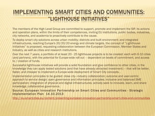 














The members of the High Level Group are committed to support, promote and implement the SIP, its actions
and operation plans, within the limits of their competences, inviting EU institutions, public bodies, industries,
city networks, and academia to proactively contribute to the cause.
To deploy smart city solutions across urban mobility; districts and built environment; and integrated
infrastructures, reaching Europe's 20/20/20 energy and climate targets, the concept of ”Lighthouse
Initiatives” is proposed, requesting collaboration between the European Commission, Member States and
Industry, as well as cities and research institutions.
Over the next 7 years, a portfolio of at least 20 - 25 lighthouse projects is to be created: each with 6-10 cities
(and partners), with the potential for Europe-wide roll out – dependent on levels of commitment, and access
to / creation of funds.
Successful lighthouse initiatives will provide a solid foundation and give confidence to other cities, in the
knowledge they can apply tested solutions (and that have already attracted investment) – that will be better,
faster, and cheaper to implement a Europe-wide deployment of Smart City concepts. .
Implementation principles to be guided: close city–industry collaboration; outcome and user-centric
approach to service design; open governance and information principles; inclusive and balanced SME
participation; integration of physical and digital infrastructures; actively seek to innovate, learn, and share
knowledge; collaborative governance.
Source: European Innovation Par tner ship on Smar t Cities and Communities - Strategic
Implementation Plan 14.10.2013
http://eu-smartcities.eu/content/presenting-european-innovation-partnership-smart-cities-and-communities

 