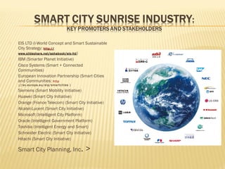 





EIS LTD (I-World Concept and Smart Sustainable
City Strategy: http ://
www.slideshare.net/ashabook/eis-ltd )
IBM (Smarter Planet Initiative)
Cisco Systems (Smart + Connected
Communities)
European Innovation Partnership (Smart Cities
and Communities: http
://ec.europa.eu/eip/smar tcities )













Siemens (Smart Mobility Initiative)
Huawei (Smart City Initiative)
Orange (France Telecom) (Smart City Initiative)
Alcatel-Lucent (Smart City Initiative)
Microsoft (Intelligent City Platform)
Oracle (Intelligent Government Platform)
Toshiba (Intelligent Energy and Smart)
Schneider Electric (Smart City Initiative)
Hitachi (Smart City Initiative)

Smart City Planning, Inc.

>

 