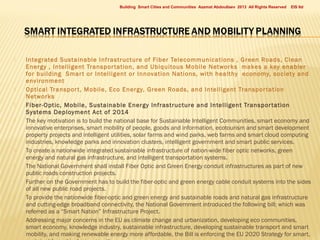 Building Smart Cities and Communities Azamat Abdoullaev 2013 All Rights Reserved



















EIS ltd

Integrated Sustainable Infrastructure of Fiber Telecommunications , Green Roads, Clean
Energy , Intelligent Transpor tation, and Ubiquitous Mobile Networks makes a key enabler
for building Smar t or Intelligent or Innovation Nations, with healthy economy, society and
environment
Optical Transpor t, Mobile, Eco Energy, Green Roads, and Intelligent Transpor tation
Networks
Fiber-Optic, Mobile, Sustainable Energy Infrastructure and Intelligent Transpor tation
Systems Deployment Act of 2014
The key motivation is to build the national base for Sustainable Intelligent Communities, smart economy and
innovative enterprises, smart mobility of people, goods and information, ecotourism and smart development
property projects and intelligent utilities, solar farms and wind parks, web farms and smart cloud computing
industries, knowledge parks and innovation clusters, intelligent government and smart public services.
To create a nationwide integrated sustainable infrastructure of nation-wide fiber optic networks, green
energy and natural gas infrastructure, and intelligent transportation systems.
The National Government shall install Fiber Optic and Green Energy conduit infrastructures as part of new
public roads construction projects.
Further on the Government has to build the fiber-optic and green energy cable conduit systems into the sides
of all new public road projects.
To provide the nationwide fiber-optic and green energy and sustainable roads and natural gas infrastructure
and cutting-edge broadband connectivity, the National Government introduced the following bill; which was
referred as a “Smart Nation” Infrastructure Project.
Addressing major concerns in the EU as climate change and urbanization, developing eco communities,
smart economy, knowledge industry, sustainable infrastructure, developing sustainable transport and smart
mobility, and making renewable energy more affordable, the Bill is enforcing the EU 2020 Strategy for smart,

 