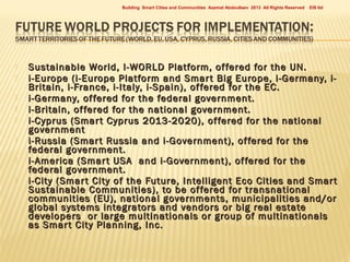 Building Smart Cities and Communities Azamat Abdoullaev 2013 All Rights Reserved










EIS ltd

Sustainable World, I-WORLD Platform, of fered for the UN.
i-Europe (i-Europe Platform and Smar t Big Europe, i-Germany, iBritain, i-France, i-Italy, i-Spain), of fered for the EC.
i-Germany, of fered for the federal government.
i-Britain, of fered for the national government.
i-Cyprus (Smar t Cyprus 2013-2020), of fered for the national
government
i-Russia (Smar t Russia and i-Government), of fered for the
federal government.
i- America (Smar t USA and i-Government), of fered for the
federal government.
i-City (Smar t City of the Future, Intelligent Eco Cities and Smar t
Sustainable Communities), to be of fered for transnational
communities (EU), national governments, municipalities and/or
global systems integrators and vendors or big real estate
developers or large multinationals or group of multinationals
as Smar t City Planning, Inc.

 
