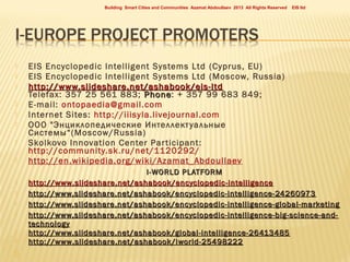 Building Smart Cities and Communities Azamat Abdoullaev 2013 All Rights Reserved










EIS Encyclopedic Intelligent Systems Ltd (Cyprus, EU)
EIS Encyclopedic Intelligent Systems Ltd (Moscow, Russia)
http://www.slideshare.net/ashabook/eis-ltd
Telefax: 357 25 561 883; Phone: + 357 99 683 849;
Phone
E-mail: ontopaedia@gmail.com
Internet Sites: http://iiisyla.livejournal.com
ООО "Энциклопедические Интеллект уальные
Системы“(Moscow/Russia)
Skolkovo Innovation Center Par ticipant:
http://community.sk.ru/net/1120292/
http://en.wikipedia.org/wiki/Azamat_Abdoullaev
I-WORLD PLATFORM
http :// www . slideshare . net / ashabook / encyclopedic - intelligence
http://www.slideshare.net/ashabook/encyclopedic-intelligence-24260973
http://www.slideshare.net/ashabook/encyclopedic-intelligence-global-marketing
http://www.slideshare.net/ashabook/encyclopedic-intelligence-big-science-andtechnology
http://www.slideshare.net/ashabook/global-intelligence-26413485
http :// www . slideshare . net / ashabook / iworld -25498222











EIS ltd

 
