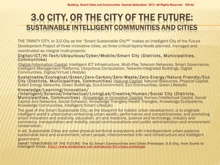 Building Smart Cities and Communities Azamat Abdoullaev 2013 All Rights Reserved
















EIS ltd

THE TRINITY CITY, or 3.0 City as the “Smart Sustainable City™” makes an Intelligent City of the Future
Development Project of three innovative cities, as three critical layers/levels planned, managed and
coordinated as integral multi-projects:
Digital/ICT/Hi-Tech/Ubiquitous/Cyber/Mobile/Smar t City (Districts, Municipalities,
Communities)
(Digital/Information Capital; Intelligent ICT Infrastructure, Multi-Play Telecom Networks, Smart Governance,
Intelligent Management Platforms, Ubiquitous Computation, Network-integrated Buildings, Digital
Communities, Digital/Virtual Lifestyle)
Sustainable/Ecological/Green/Zero-Carbon/Zero-Waste/Zero-Energy/Nature Friendly/Eco
City (Districts, Municipalities, Communities) (Natural Capital; Natural Resources, Physical Capital,
Green Energy Networks, Green Buildings, Eco-Environment, Eco Communities, Green Lifestyle)
Knowledge/Learning/Innovation/
/Intelligent/Science/Intellectual/LivingLab/Creative/Human /Social City (Districts,
Municipalities, Communities) (Knowledge or Innovation Capital; Human/Intellectual Capital, Social
Capital and Networks, Social Cohesion, Knowledge Triangles/Health Triangles, Knowledge EcoSystems,
Knowledge Communities, Intelligent/Smart Lifestyle)
The goal of the Smart Sustainable City, as the blueprint for holistic urban development, is to originate
intelligent world’s urbanization enhancing urban wealth, performance and competitiveness, and promoting
smart innovation and creativity, education, art and medicine, science and technology, industry and
commerce, transportation and mobility, social communications and public administration and environment
conservation.
In all, Sustainable Cities are cyber-physical territorial ecosystems with interdependent urban systems:
sustainable land and environment, smart people, interconnected info- and infrastructure and intelligent
government.
SMART TERRITORIES OF THE F UTURE: The EU Smar t Communities and Cities Prototype: 3.0 City, f rom Dumb to
Intelligent Cities. http://www.slideshare.net/as habook/30-cityeu-prototype

 