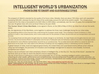 


















The prospect of I-World is decided by the quality of its future cities. Globally, there are about 700 cities, each with population
exceeding 500,000, whereas the top 25 cities of the world today account for half of the world’s wealth. The infrastructure
investment for the cities is forecasted to be $30 trillion to $40 trillion, cumulatively, over the next 20 years. Its is projected that
that over 40 global cities will come as Smart Cities by the year 2020.
The Human Smar t Cities Manifesto , to be signed in Rome, on the 29th of May of 2013, by cities from all over the world,
states:
We, the signatories of this Manifesto, come together to address the three main challenges facing the our cities today:
The devastating effects of the financial crisis undermining the European social model. This is leading to severe limitations in cities’
abilities to invest in new infrastructures, and in some areas even for the provision of basic city services such as transportation and social
services.
The increasing threat and disruption brought about by climate change to our territories. As major floods and droughts become ever more
common, the environmental effects of urbanisation and the lack of adequate tools and behaviour patterns becomes increasingly evident.
The demand for more effective representation set forth by our constituencies. The so-called democratic deficit is a cause for alarm for
governance at any scale, but it also adds to the difficulty of building trust and engaging citizens in addressing common problems.

A global network of cities, local and regional governments, the United Cities and Local Governments defines smart cities as
using new technologies, the promotion of innovation and knowledge management to become more liveable, functional,
competitive and modern.
There’s a lot of confusion over what comprises a Smart or Intelligent City, or the City 2.0, “the city of the future”, awarded the
Ted Prize 2012 as an idea on which the planet’s future is depending on.
The City of the Future is nothing but a smart and sustainable city, or 3.0 City, providing intelligent world’s urbanization,
enhancing its urban wealth, performance and competitiveness, and promoting smart innovation and creativity, education, art
and medicine, science and technology, industry and commerce, transportation and mobility, social communications and public
administration and environment conservation.
The City 2.0, “the city of the future”, the Ted Prize 2012, http://www.tedprize.org/the-city-2-0/
SMART TERRITORIES OF THE FUTURE: The EU Smar t Communities and Cities Prototype: 3.0 City, from Dumb to Intelligent Cities.
http://www.slideshare.net/ashabook/30-cityeu-prototype

 