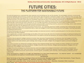 Building Smart Cities and Communities Azamat Abdoullaev 2013 All Rights Reserved


























EIS ltd

The world will experience an unprecedented urban expansion and city-building over the next few decades. The technological, economic, environmental
and social challenges will be enormous, as well as the opportunities. Half of the growth is expected to happen in Asia, mostly from China and India. Africa
will see the almost sixfold urban growth from its urban land mass in 2000. In North America, urban land area will double regardless it is one of the most
urbanized countries in the world, where cities and metropolitan areas have over 83% of the population generating 90% of national GDP. .
Cities are viewed as the most suitable platform towards a sustainable future, inhabiting more than 50% of the world's population, emitting nearly 70% of
greenhouse gas, consuming most world’s resources, as 75% of energy consumption, and producing most world’s waste and global pollution.
Cities create the most (some 80% of the EU's gross domestic product) of GDP, concentrating social live, science and technology, culture, trade, business
and people while beset with fast aging technical, economic and social infrastructure.
Cities are classified as legacy cities (improving existing infrastructures , and, especially, governance models), spreading cities (realizing large new public
transport infrastructure plans) and innovative lab cities, or clean and intelligent or smart cities (introducing smart technologies, improving sustainability
and operational performance).
The Smart City Concept is the new socio-technological paradigm and advanced economic model for sustainable growth in the 21st century, the century
of cities (Smart City World Congress).
Vision (a global plan), innovation and technology are the pillars of the smart city as well, where the innovative technologies are getting the leading role in
essentially improving the urban wealth and the performance of city systems, services and operations, and raising the quality of urban life and functional
areas.
Innovative cities are going for intelligent solutions of smarter cities, becoming “living laboratories” for advanced urban technologies of all kinds—
integrated planning systems, land and environmental solutions, ultrafast information, computing and communication networks, smart water and
transport systems, zero waste solutions, green buildings, clean energy, smart grids, intelligent city management systems, and social intelligence
networks.
Cities need to innovate new development strategies adopting a fully integrated strategic planning to develop and deploy intelligent and sustainable
solutions: Intelligent regulatory and policy frameworks, Intelligent financial and tax incentives, Intelligent partnering systems, intelligent info- and
infrastructure, and intelligent urban environment .
Intelligent City is then emerging as an attractive economic, social, technological and ecological environment in which citizens, companies and
government sustainably live, work, study, and interact, with a people-centered comprehensive approach focusing on future technologies, networkintegrated public utilities and services, social inclusion, economic growth, accessibility, public amenities, urban transparency, efficiency and ecosustainability.
Urban per formance or wealth is no longer just dependent on a city's hard infrastructure – its 'physical capital' - but increasingly
on the availability and quality of communication and social resources.

REFERENCES
Smar t Territories of the Future: Intelligent Cities and Communities Management Systems of Next Generations. Project Resume.
EIS Encyclopedic Intelligent Systems Ltd. Skolkovo Innovation Center, Russia, 2013
Intelligent and sustainable cities. Infrastructures for Eco-cities conference – Shenzhen, November 2010. Accenture
Smar t Cities. http://www.eurocities.eu/eurocities/issues/smar t-cities-issue

 