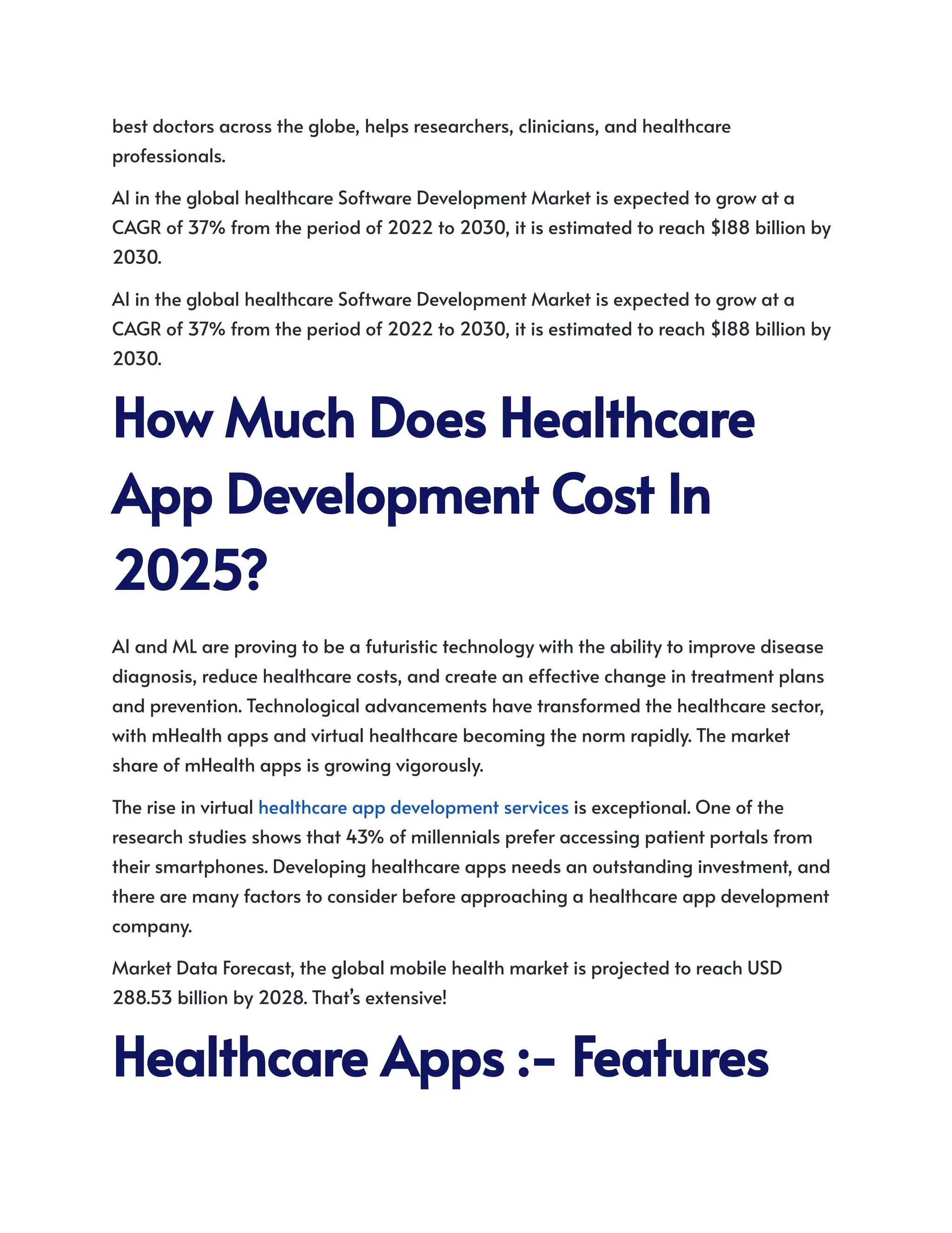 best doctors across the globe, helps researchers, clinicians, and healthcare
professionals.
AI in the global healthcare Software Development Market is expected to grow at a
CAGR of 37% from the period of 2022 to 2030, it is estimated to reach $188 billion by
2030.
AI in the global healthcare Software Development Market is expected to grow at a
CAGR of 37% from the period of 2022 to 2030, it is estimated to reach $188 billion by
2030.
HowMuchDoesHealthcare
AppDevelopmentCostIn
2025?
AI and ML are proving to be a futuristic technology with the ability to improve disease
diagnosis, reduce healthcare costs, and create an effective change in treatment plans
and prevention. Technological advancements have transformed the healthcare sector,
with mHealth apps and virtual healthcare becoming the norm rapidly. The market
share of mHealth apps is growing vigorously.
The rise in virtual healthcare app development services is exceptional. One of the
research studies shows that 43% of millennials prefer accessing patient portals from
their smartphones. Developing healthcare apps needs an outstanding investment, and
there are many factors to consider before approaching a healthcare app development
company.
Market Data Forecast, the global mobile health market is projected to reach USD
288.53 billion by 2028. That’s extensive!
HealthcareApps:-Features
 