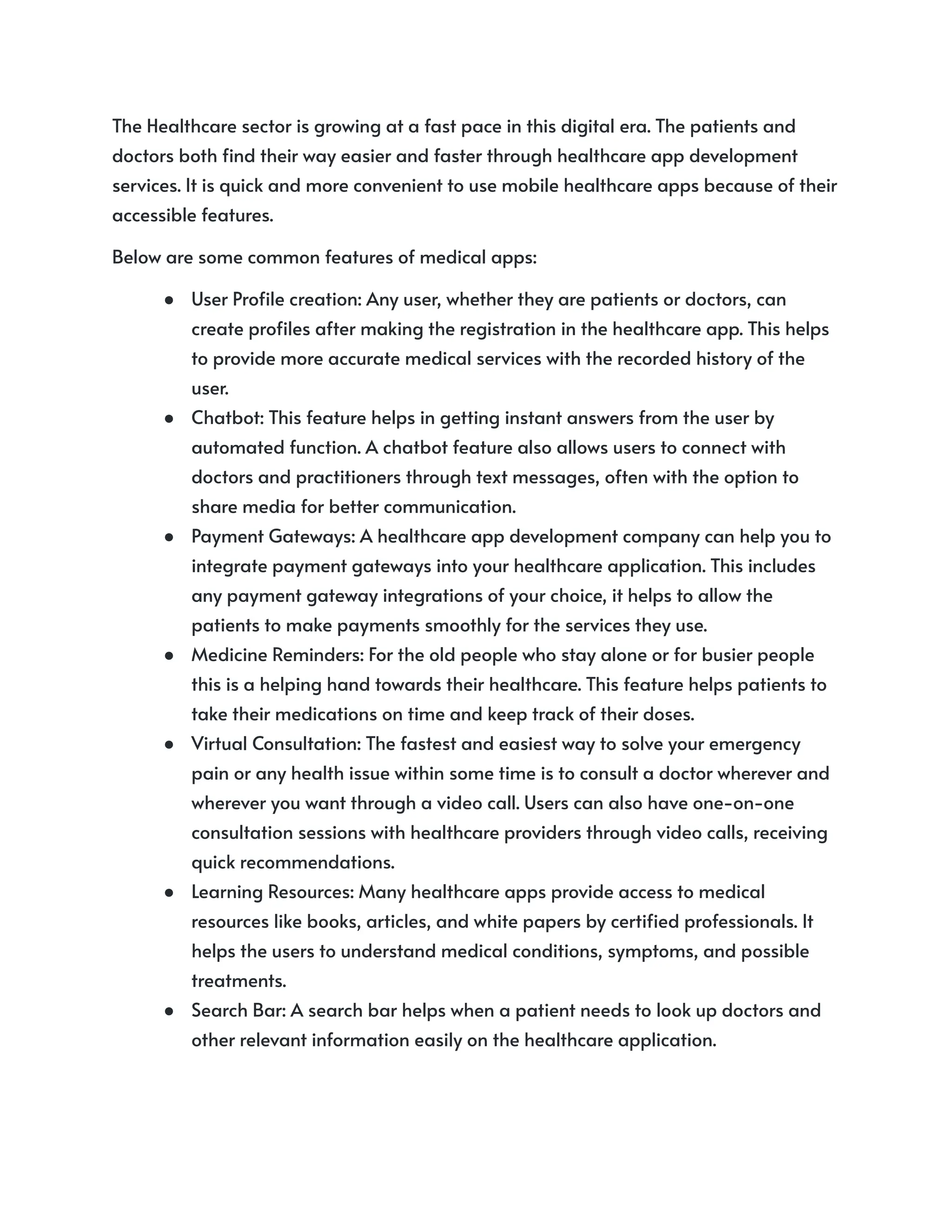 The Healthcare sector is growing at a fast pace in this digital era. The patients and
doctors both find their way easier and faster through healthcare app development
services. It is quick and more convenient to use mobile healthcare apps because of their
accessible features.
Below are some common features of medical apps:
● User Profile creation: Any user, whether they are patients or doctors, can
create profiles after making the registration in the healthcare app. This helps
to provide more accurate medical services with the recorded history of the
user.
● Chatbot: This feature helps in getting instant answers from the user by
automated function. A chatbot feature also allows users to connect with
doctors and practitioners through text messages, often with the option to
share media for better communication.
● Payment Gateways: A healthcare app development company can help you to
integrate payment gateways into your healthcare application. This includes
any payment gateway integrations of your choice, it helps to allow the
patients to make payments smoothly for the services they use.
● Medicine Reminders: For the old people who stay alone or for busier people
this is a helping hand towards their healthcare. This feature helps patients to
take their medications on time and keep track of their doses.
● Virtual Consultation: The fastest and easiest way to solve your emergency
pain or any health issue within some time is to consult a doctor wherever and
wherever you want through a video call. Users can also have one-on-one
consultation sessions with healthcare providers through video calls, receiving
quick recommendations.
● Learning Resources: Many healthcare apps provide access to medical
resources like books, articles, and white papers by certified professionals. It
helps the users to understand medical conditions, symptoms, and possible
treatments.
● Search Bar: A search bar helps when a patient needs to look up doctors and
other relevant information easily on the healthcare application.
 