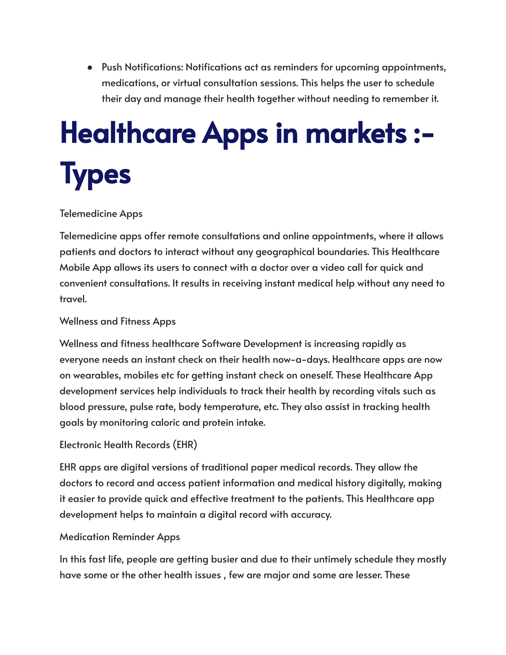 ● Push Notifications: Notifications act as reminders for upcoming appointments,
medications, or virtual consultation sessions. This helps the user to schedule
their day and manage their health together without needing to remember it.
HealthcareAppsinmarkets:-
Types
Telemedicine Apps
Telemedicine apps offer remote consultations and online appointments, where it allows
patients and doctors to interact without any geographical boundaries. This Healthcare
Mobile App allows its users to connect with a doctor over a video call for quick and
convenient consultations. It results in receiving instant medical help without any need to
travel.
Wellness and Fitness Apps
Wellness and fitness healthcare Software Development is increasing rapidly as
everyone needs an instant check on their health now-a-days. Healthcare apps are now
on wearables, mobiles etc for getting instant check on oneself. These Healthcare App
development services help individuals to track their health by recording vitals such as
blood pressure, pulse rate, body temperature, etc. They also assist in tracking health
goals by monitoring caloric and protein intake.
Electronic Health Records (EHR)
EHR apps are digital versions of traditional paper medical records. They allow the
doctors to record and access patient information and medical history digitally, making
it easier to provide quick and effective treatment to the patients. This Healthcare app
development helps to maintain a digital record with accuracy.
Medication Reminder Apps
In this fast life, people are getting busier and due to their untimely schedule they mostly
have some or the other health issues , few are major and some are lesser. These
 
