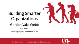 Building Smarter
Organizations
Gordon Vala-Webb
KM World
Washington, D.C. November 2017
@BuildSmarterorg www.BuildingSmarterOrganizations.com
 
