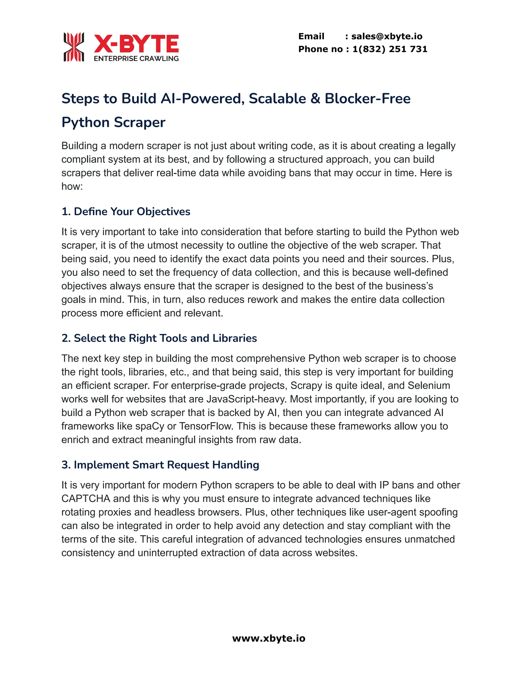 Email : sales@xbyte.io
Phone no : 1(832) 251 731
Steps to Build AI-Powered, Scalable & Blocker-Free
Python Scraper
Building a modern scraper is not just about writing code, as it is about creating a legally
compliant system at its best, and by following a structured approach, you can build
scrapers that deliver real-time data while avoiding bans that may occur in time. Here is
how:
1. Define Your Objectives
It is very important to take into consideration that before starting to build the Python web
scraper, it is of the utmost necessity to outline the objective of the web scraper. That
being said, you need to identify the exact data points you need and their sources. Plus,
you also need to set the frequency of data collection, and this is because well-defined
objectives always ensure that the scraper is designed to the best of the business’s
goals in mind. This, in turn, also reduces rework and makes the entire data collection
process more efficient and relevant.
2. Select the Right Tools and Libraries
The next key step in building the most comprehensive Python web scraper is to choose
the right tools, libraries, etc., and that being said, this step is very important for building
an efficient scraper. For enterprise-grade projects, Scrapy is quite ideal, and Selenium
works well for websites that are JavaScript-heavy. Most importantly, if you are looking to
build a Python web scraper that is backed by AI, then you can integrate advanced AI
frameworks like spaCy or TensorFlow. This is because these frameworks allow you to
enrich and extract meaningful insights from raw data.
3. Implement Smart Request Handling
It is very important for modern Python scrapers to be able to deal with IP bans and other
CAPTCHA and this is why you must ensure to integrate advanced techniques like
rotating proxies and headless browsers. Plus, other techniques like user-agent spoofing
can also be integrated in order to help avoid any detection and stay compliant with the
terms of the site. This careful integration of advanced technologies ensures unmatched
consistency and uninterrupted extraction of data across websites.
www.xbyte.io
 