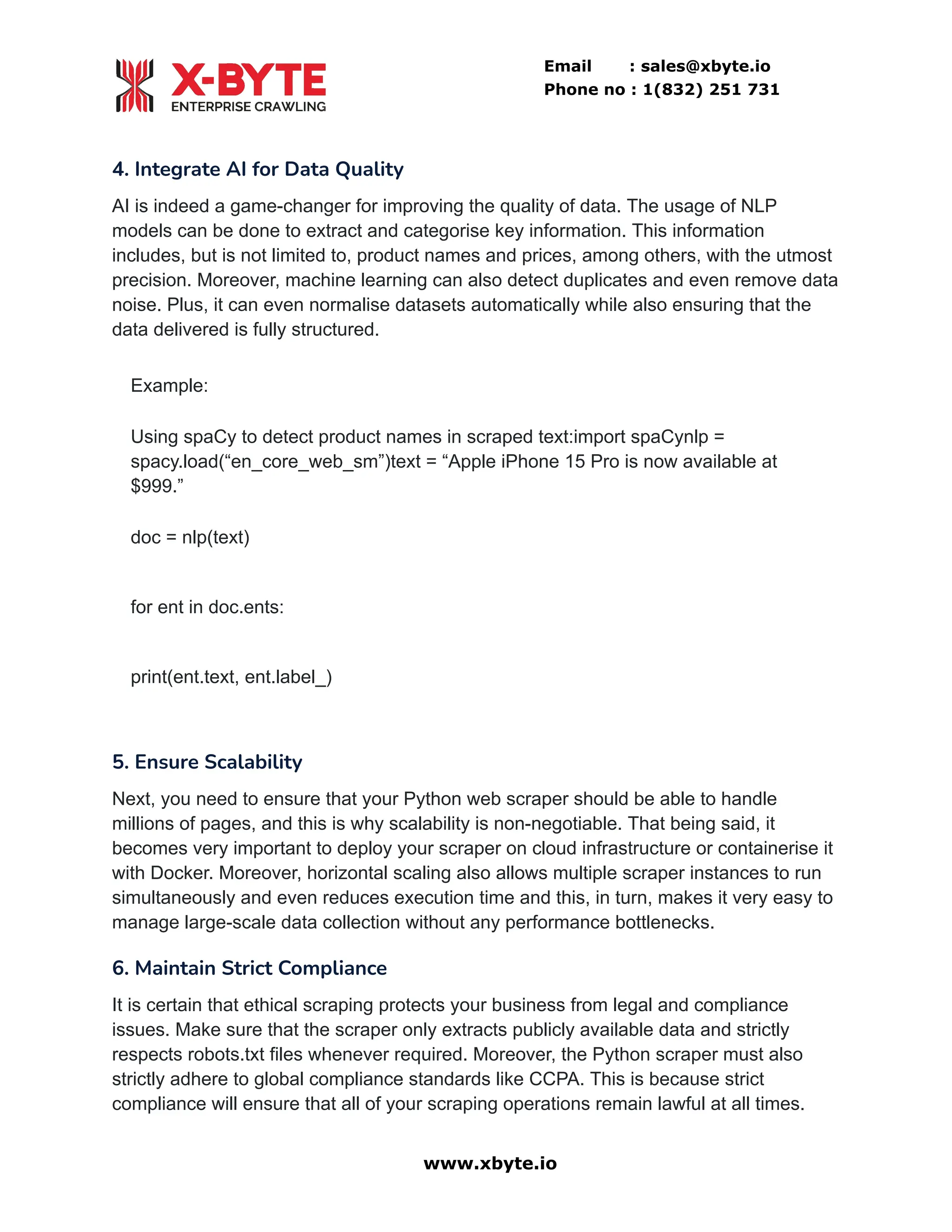Email : sales@xbyte.io
Phone no : 1(832) 251 731
4. Integrate AI for Data Quality
AI is indeed a game-changer for improving the quality of data. The usage of NLP
models can be done to extract and categorise key information. This information
includes, but is not limited to, product names and prices, among others, with the utmost
precision. Moreover, machine learning can also detect duplicates and even remove data
noise. Plus, it can even normalise datasets automatically while also ensuring that the
data delivered is fully structured.
Example:
Using spaCy to detect product names in scraped text:import spaCynlp =
spacy.load(“en_core_web_sm”)text = “Apple iPhone 15 Pro is now available at
$999.”
doc = nlp(text)
for ent in doc.ents:
print(ent.text, ent.label_)
5. Ensure Scalability
Next, you need to ensure that your Python web scraper should be able to handle
millions of pages, and this is why scalability is non-negotiable. That being said, it
becomes very important to deploy your scraper on cloud infrastructure or containerise it
with Docker. Moreover, horizontal scaling also allows multiple scraper instances to run
simultaneously and even reduces execution time and this, in turn, makes it very easy to
manage large-scale data collection without any performance bottlenecks.
6. Maintain Strict Compliance
It is certain that ethical scraping protects your business from legal and compliance
issues. Make sure that the scraper only extracts publicly available data and strictly
respects robots.txt files whenever required. Moreover, the Python scraper must also
strictly adhere to global compliance standards like CCPA. This is because strict
compliance will ensure that all of your scraping operations remain lawful at all times.
www.xbyte.io
 