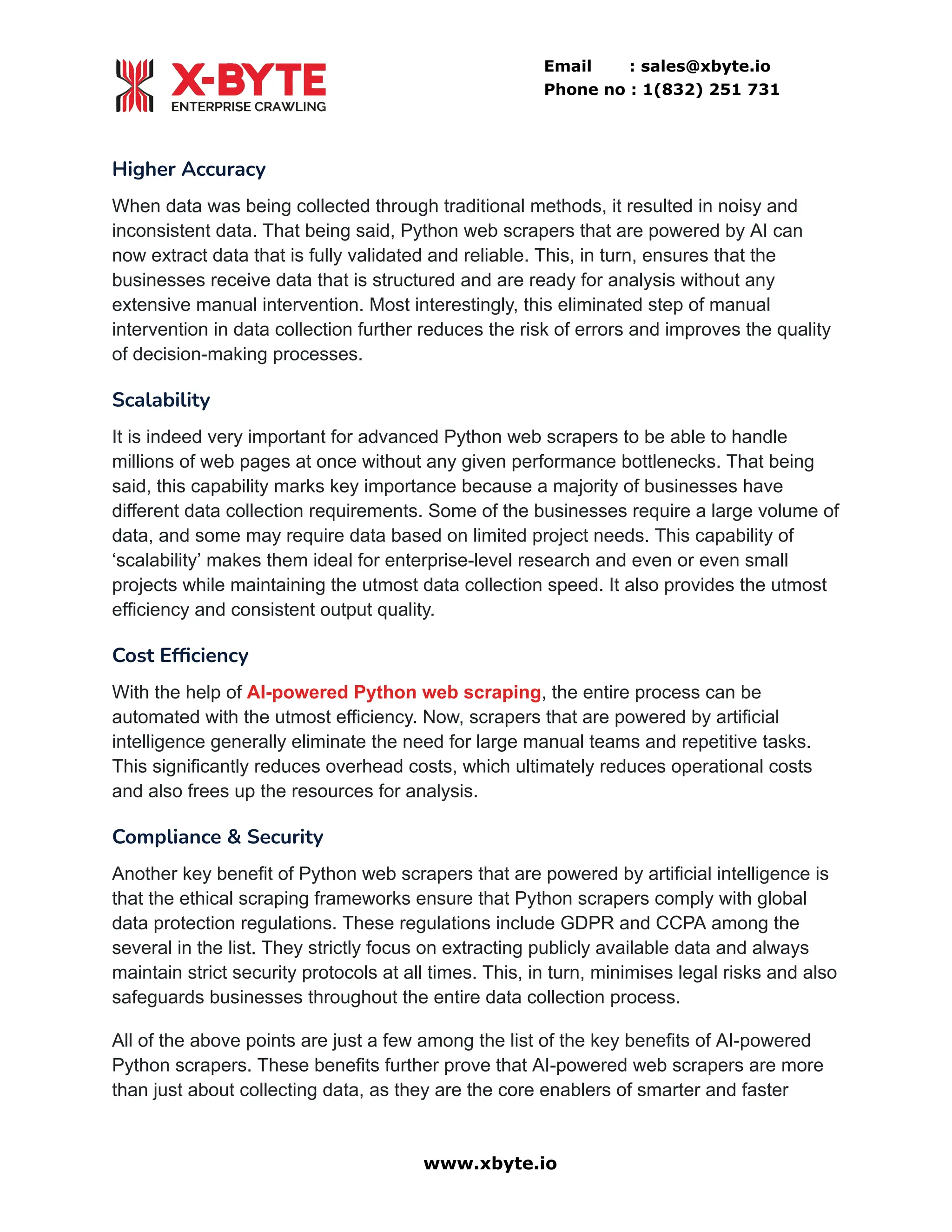 Email : sales@xbyte.io
Phone no : 1(832) 251 731
Higher Accuracy
When data was being collected through traditional methods, it resulted in noisy and
inconsistent data. That being said, Python web scrapers that are powered by AI can
now extract data that is fully validated and reliable. This, in turn, ensures that the
businesses receive data that is structured and are ready for analysis without any
extensive manual intervention. Most interestingly, this eliminated step of manual
intervention in data collection further reduces the risk of errors and improves the quality
of decision-making processes.
Scalability
It is indeed very important for advanced Python web scrapers to be able to handle
millions of web pages at once without any given performance bottlenecks. That being
said, this capability marks key importance because a majority of businesses have
different data collection requirements. Some of the businesses require a large volume of
data, and some may require data based on limited project needs. This capability of
‘scalability’ makes them ideal for enterprise-level research and even or even small
projects while maintaining the utmost data collection speed. It also provides the utmost
efficiency and consistent output quality.
Cost Efficiency
With the help of AI-powered Python web scraping, the entire process can be
automated with the utmost efficiency. Now, scrapers that are powered by artificial
intelligence generally eliminate the need for large manual teams and repetitive tasks.
This significantly reduces overhead costs, which ultimately reduces operational costs
and also frees up the resources for analysis.
Compliance & Security
Another key benefit of Python web scrapers that are powered by artificial intelligence is
that the ethical scraping frameworks ensure that Python scrapers comply with global
data protection regulations. These regulations include GDPR and CCPA among the
several in the list. They strictly focus on extracting publicly available data and always
maintain strict security protocols at all times. This, in turn, minimises legal risks and also
safeguards businesses throughout the entire data collection process.
All of the above points are just a few among the list of the key benefits of AI-powered
Python scrapers. These benefits further prove that AI-powered web scrapers are more
than just about collecting data, as they are the core enablers of smarter and faster
www.xbyte.io
 